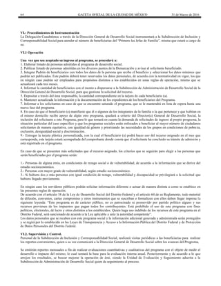 64 GACETA OFICIAL DE LA CIUDAD DE MÉXICO 31 de Marzo de 2016
VI.- Procedimientos de Instrumentación
La Delegación Cuauhtémoc a través de la Dirección General de Desarrollo Social instrumentará a la Subdirección de Inclusión y
Corresponsabilidad Social para atender al número de beneficiarias del “Primero las Jefas de Familia”, misma que estará a cargo de
su:
VI.1 Operación
Una vez que sea aceptado su ingreso al programa, se procederá a:
1. Elaborar listado de personas admitidas al programa de desarrollo social.
2. Publicar listado de personas admitidas en los diversos puntos de la Demarcación y avisar al solicitante beneficiado.
3. Integrar Padrón de beneficiarios con todos los datos de la persona que recibe el beneficio y seleccionar los datos mínimos que
podrán ser publicados. Este padrón deberá tener reservados los datos personales, de acuerdo con la normatividad en vigor, los que
en ningún caso podrán ser empleados para propósitos distintos a los establecidos en estas reglas de operación, mismo que se
actualizará cada tres meses.
4. Informar la cantidad de beneficiarios con el monto a dispersarse a la Subdirección de Administración de Desarrollo Social de la
Dirección General de Desarrollo Social, para que gestione la solicitud del recurso.
5. Depositar a través del área responsable, la cantidad correspondiente en la tarjera de cada beneficiario (a).
6. Mantener actualizada la información y la documentación de los expedientes de los beneficiarios del Programa.
7. Informar a los solicitantes en caso de que se encuentre saturado el programa, que se le mantendrá en lista de espera hasta una
nueva fase del programa.
8. En caso de que el beneficiario (a) manifieste que él o algunos de los integrantes de la familia a la que pertenece y que habitan en
el mismo domicilio recibe apoyo de algún otro programa, quedará a criterio del Director(a) General de Desarrollo Social, la
inclusión del solicitante a este Programa, para lo que tomará en cuanta la demanda de solicitudes de ingreso al propio programa, la
situación particular del caso específico y que los programas sociales están enfocados a beneficiar al mayor número de ciudadanos
solicitantes de manera equitativa, con igualdad de género y priorizando las necesidades de los grupos en condiciones de pobreza,
exclusión, desigualdad social y discriminación.
9.- Entregar la tarjeta plástica personalizada, con la cual el beneficiario (a) podrá hacer uso del recurso asignado en el mes que
corresponda, esta tarjeta estará acompañada del comprobante donde consta que el solicitante ha concluido su trámite de admisión y
está registrado en el programa.
En caso de que se presenten más solicitudes que el recurso asignado, los criterios que se seguirán para elegir a las personas que
serán beneficiadas por el programa serán:
1.- Personas de alguna etnia, en condiciones de rezago social o de vulnerabilidad, de acuerdo a la información que se derive del
estudio socioeconómico.
2.- Personas con mayor grado de vulnerabilidad, según estudio socioeconómico.
3.- Si hubiera dos o más personas con igual condición de rezago, vulnerabilidad y discapacidad se privilegiará a la solicitud que
hubiera llegado previamente.
En ningún caso los servidores públicos podrán solicitar información diferente o actuar de manera distinta a como se establece en
las presentes reglas de operación.
De acuerdo con el artículo 38 de la Ley de Desarrollo Social del Distrito Federal y el artículo 60 de su Reglamento, todo material
de difusión, convenios, cartas compromiso y otros instrumentos que se suscriban o formalicen con ellos deben llegar impresa la
siguiente leyenda: “Este programa es de carácter público, no es patrocinado ni promovido por partido político alguno y sus
recursos provienen de los impuestos que pagan todos los contribuyentes. Está prohibido el uso de este programa con fines
políticos, electorales, de lucro y otros distintos a los establecidos. Quien haga uso indebido de los recursos de este programa en el
Distrito Federal, será sancionado de acuerdo a la Ley aplicable y ante la autoridad competente”.
Los datos personales que se recaben con este programa social y la información adicional generada y administrada serán protegidos
y se regirá por lo establecido en las Leyes de Transparencia y Acceso a la Información Pública del Distrito Federal y de Protección
de Datos Personales del Distrito Federal.
VI.2. Supervisión y Control.
Personal de la Subdirección de Inclusión y Corresponsabilidad Social, realizará visitas periódicas a las beneficiarias para realizar
los reportes convenientes, quien a su vez comunicará a la Dirección General de Desarrollo Social sobre los avances del Programa,
Se emitirán reportes mensuales a fin de realizar evaluaciones cuantitativas y cualitativas del programa con el objeto de medir el
desarrollo e impacto del mismo; lo cual sentará la base para la evaluación interna anual. Posteriormente y de acuerdo a lo que
arrojen los resultados, se buscar mejorar la operación de éste, siendo la Unidad de Evaluación y Seguimiento adscrita a la
Subdirección de Administración de Desarrollo Social quien da seguimiento al proceso.
 