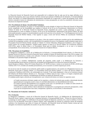 31 de Marzo de 2016 GACETA OFICIAL DE LA CIUDAD DE MÉXICO 65
La Dirección General de Desarrollo Social será responsable de la validación final de cada una de las etapas definidas en la
operación del programa, para lo que utilizará el informe mensual que realizará la Subdirección de Inclusión y Corresponsabilidad
Social, esta última es la unidad administrativa directamente responsable de la supervisión y control del programa social. Dicho
informe contendrá al menos los indicadores de ministraciones y avance presupuestal; así como los comentarios relevantes acerca
del proceso de dispersión realizado.
VII.- Procedimiento de Queja o Inconformidad Ciudadana.
El ciudadano podrá interponer una queja y/o inconformidad por escrito dirigido al titular de la Dirección General de Desarrollo
Social, cumpliendo con las formalidades que establece el artículo 44 de la Ley de Procedimiento Administrativo de Distrito
Federal. El titular de la Dirección General de Desarrollo Social, responderá por escrito a quien interponga su queja y/o
inconformidad tal y como lo establece el artículo 120 de la Ley de Procedimiento Administrativo del Distrito Federal. De igual
forma podrá presentar su queja y/o inconformidad de acuerdo con lo previsto en los artículos 71 y 72 del Reglamento de la Ley de
Desarrollo Social del Distrito Federal, o bien registrar su queja a través del Servicio Público de Localización Telefónica,
LOCATEL.
En caso que el ciudadano no reciba respuesta en este plazo, o bien aún cuando la reciba pero considere que ha sido indebidamente
excluido de los programas sociales o por incumplimiento de la garantía de acceso a los programas, puede interponer queja ante la
Procuraduría Social del Distrito Federal, ubicada en Vallarta 13, Colonia Tabacalera, Delegación Cuauhtémoc, ante el órgano de
control interno de la propia delegación. También puede registrar su queja en el Servicio Público de Localización telefónica
(LOCATEL), quien la deberá turnar a la Procuraduría Social para su debida investigación y en su caso a la instancia
correspondiente. De la misma forma, a la Contraloría General de la Ciudad de México.
VIII.- Mecanismos de Exigibilidad.
La Delegación Cuauhtémoc, a través de la Subdirección de Inclusión y Corresponsabilidad Social adscrita a la Dirección de
Equidad Social de la Dirección General de Desarrollo Social, atenderá el número de beneficiarios para el año 2016 en apego a los
dispuesto presupuestalmente y tomado como indicador el número de beneficiarios programados que cumplan con los requisitos
formulados en las presentes Reglas de Operación.
La persona que se considere indebidamente excluida del programa, podrá acudir a la Subdirección de Inclusión y
Corresponsabilidad Social adscrita a la Dirección de Equidad Social dependiente de la Dirección General de Desarrollo
Social ubicada en Aldama y Mina S/N Colonia Buenavista, C.P. 06350, de lunes a viernes en un horario de 09:00 a 20:00 horas
Teléfono 2452 3135, en donde será atendida personalmente y de ser necesario se emitirá respuesta por escrito.
En caso de no estar de acuerdo con la resolución, podrá acudir en segunda instancia y de acuerdo con el Reglamento de la Ley de
Desarrollo Social para el Distrito Federal, a la Procuraduría Social del Distrito Federal, o a través del Servicio Público de
Localización Telefónica (LOCATEL), de conformidad con el artículo 72 del citado Reglamento o bien en la Contraloría General
del Gobierno del Distrito Federal, ubicada en Av. Tlaxcoaque 8, Edificio Juana de Arco, Centro, es el órgano competente para
conocer las denuncias de violación e incumplimiento de derechos en materia de desarrollo social.
El ciudadano podrá exigir su derecho por incumplimiento o por violación del mismo en al menos los siguientes casos:
a) Cuando una persona solicitante cumpla con los requisitos y criterios de inclusión para acceder a determinado derecho
(garantizado por un programa social) y exija a la autoridad administrativa ser derechohabiente del mismo.
b) Cuando la persona derechohabiente de un programa social exija a la autoridad que se cumpla con dicho derecho de
manera integral en tiempo y forma, como lo establece el programa.
c) Cuando no se pueda satisfacer toda la demanda de incorporación a un programa por restricción presupuestal, y éstas
exijan que las incorporaciones sean claras, transparentes, equitativas, sin favoritismo, ni discriminación.
IX.- Mecanismos de Evaluación e indicadores
IX.1. Evaluación
La Delegación Cuauhtémoc, a través de la Dirección General de Desarrollo Social, y la Subdirección de Administración de
Desarrollo Social, vigilará y supervisará que el programa Inclusión y Corresponsabilidad Social_ “Primero las Jefas de Familia”,
se mantenga en estricto apego a lo establecido en las presentes Reglas de Operación; asimismo, tal y como lo establece el artículo
42 de la Ley de Desarrollo Social para el Distrito Federal, serán responsables de efectuar la evaluación interna del programa
conforme a los lineamientos que emita el Consejo de Evaluación, del Desarrollo Social del Distrito Federal, misma que será
entregada a las instancias responsables de acuerdo a lo que dicta el artículo citado.
 