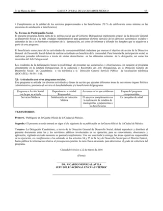 31 de Marzo de 2016 GACETA OFICIAL DE LA CIUDAD DE MÉXICO 67
• Cumplimiento en la calidad de los servicios proporcionados a las beneficiarias (70 % de calificación como mínimo en las
encuestas de satisfacción a beneficiarios).
X.- Formas de Participación Social.
El presente programa, forma parte de la política social que el Gobierno Delegacional implemente a través de la dirección General
de Desarrollo Social y de más Unidades Administrativas para garantizar el pleno ejercicio de los derechos económicos sociales y
culturales de las y los habitantes residentes de la demarcación, así como de informar y difundir los derechos que se adquieren a
partir de este programa.
El beneficiario como parte de las actividades de corresponsabilidad ciudadana que marcan el objetivo de acción de la Dirección
General de Desarrollo Social deberá de realizar actividades en beneficio de la comunidad. Para fomentar la participación social, se
realizaran jornadas informativas a través de visitas domiciliarias en las diferentes colonias de la delegación, así como los
recorridos del Jefe Delegacional.
Los residentes de la demarcación tienen la posibilidad de presentar sus comentarios y observaciones con respecto al programa
directamente en la Jefatura Delegacional; en la audiencia y Recorridos del Jefe Delegacional, en la Dirección General de
Desarrollo Social en Cuauhtémoc o vía telefónica a la Dirección General Servicio Público de localización telefónica
(LOCATEL) 56-58-11-11.
XI.- Articulación con otros programas sociales.
Este programa se articula con diversas actividades y líneas de acción que ejecutan diferentes áreas de este mismo órgano Político
Administrativo, prestando el servicio al derechohabiente y/o beneficiario del programa.
Programa o Acción Social
con la que se articula
Dependencia o entidad
Responsable
Acciones en las que colaboran Etapas del programa
comprometidas
Servicios Médicos Subdirección de Atención
Médica
El apoyo se complementa con
la realización de estudios de
mastografías y papanicolau a
las beneficiarias
En campañas de salud
TRANSITORIOS
Primero.- Publíquese en la Gaceta Oficial de la Ciudad de México.
Segundo.- El presente acuerdo entrará en vigor al día siguiente de su publicación en la Gaceta Oficial de la Ciudad de México.
Tercero.- La Delegación Cuauhtémoc, a través de la Dirección General de Desarrollo Social, deberá reproducir y distribuir el
presente documento entre las y los servidores públicos involucrados en su operación, para su conocimiento, observancia y
aplicación, vigilando en todo momento su puntual cumplimiento. Una vez concluida la entrega, las áreas operativas responsables
de su ejecución, en cumplimiento a los señalado en los artículos 34 y 35 de la Ley de Desarrollo Social para el Distrito Federal,
harán pública la información relativa al presupuesto ejercido, la meta física alcanzada, para determinar el grado de cobertura del
programa.
Ciudad de México a 22 de marzo de 2016
(Firma)
_______________________________________
DR. RICARDO MONREAL ÁVILA
JEFE DELEGACIONAL EN CUAUHTÉMOC
 