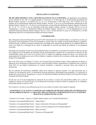68 GACETA OFICIAL DE LA CIUDAD DE MÉXICO 31 de Marzo de 2016
DELEGACIÓN CUAUHTÉMOC
DR. RICARDO MONREAL ÁVILA, JEFE DELEGACIONAL EN CUAUHTÉMOC, con fundamento en lo dispuesto
por los artículos 87,105, 106, 112, segundo párrafo; 117 fracción I y 118 fracciones II, V, VI del Estatuto de Gobierno del
Distrito Federal; Artículo 6, 10, fracción VI; 36, 37, 38 y 39 fracciones I, VIII, XIII, XLV, LVI y LXXIV de la Ley
Orgánica de la Administración Pública del Distrito Federal; Artículo 11 de la Ley de Procedimientos Administrativos del
Distrito Federal; Artículos 97 y 101 de la Ley de Presupuestos y Gasto Eficiente del Distrito Federal; Artículos 34 fracción
XI, 35, 36, 37 y 38 de la Ley de Desarrollo Social para Distrito Federal; Artículo 14 fracción XXI de la Ley de
Transparencia y Acceso a la Información Publica del Distrito Federal; Artículos 57 y 58 del Reglamento de la Ley
Desarrollo Social para Distrito Federal; Artículos 120, 121, 122 V, 122 Bis fracción VI, inciso e); 123 fracción IV y 128 del
Reglamento Interior de la Administración Pública del Distrito Federal.
CONSIDERANDO
Que el Programa General de Desarrollo Social 2013-2018 del Gobierno de la Ciudad de México, se inscribe en el marco de
una política social organizada en Cinco Ejes Estratégicos, siendo el que nos compete el de Desarrollo Humano y Equidad e
Inclusión Social, en donde convergen las atribuciones y facultades de la Administración Pública de la Ciudad de México en
torno a los objetivos y estrategias de las cuales se desprenden las acciones que habrán de ordenarse en los programas
sectoriales.
Que dentro de las políticas sociales de la actual administración en Cuauhtémoc se encuentra la de incluir a todos los sectores
de la población en los Programas de Desarrollo Social, particularmente a aquellos que se encuentran en situación de alta
vulnerabilidad, motivo por el cual en el ejercicio 2015 se trabajó con programas sociales de apoyo a los sectores más
desprotegidos de la Demarcación, con el fin de colaborar e impulsar el ejercicio de los derechos sociales para disminuir las
brechas de la desigualdad.
Que el día 30 de enero con Número 21 Tomo I, de la Gaceta Oficial del Distrito Federal, fueron publicadas las Reglas de
Operación de los Programas de Desarrollo Social a cargo del Órgano Político Administrativo Cuauhtémoc para el ejercicio
fiscal 2015, lo que implicó transferencias de recursos monetarios o materiales a personas físicas que residen en la
demarcación.
Que los padrones de beneficiarios difundidos deben llevar impresa la siguiente leyenda: “Los datos personales que se
recaben con este programa social y la información adicional generada y administrada serán protegidos y se regirán por lo
establecido en las Leyes de Transparencia y Acceso a la Información Pública del Distrito Federal y de Protección de Datos
Personales del Distrito Federal”.
De ahí que con el fin de transparentar la operación de los mismos, se hacen del conocimiento público tal y como lo
establece el artículo 34, fracción II de la Ley de Desarrollo Social para el Distrito Federal, los padrones de los ciudadanos
beneficiados durante el ejercicio 2015.
Por lo anterior y con base en las atribuciones que la Ley me confiere, he tenido a bien expedir el siguiente:
AVISO POR EL CUAL SE DAN A CONOCER LOS PADRONES DE BENEFICIARIOS DE LOS PROGRAMAS
DE DESARROLLO SOCIAL A CARGO DEL ÓRGANO POLÍTICO ADMINISTRATIVO EN CUAUHTÉMOC
DURANTE EL EJERCICIO FISCAL 2015
• Atención a la Vivienda_ “Apoyos a Unidades Habitacionales con Viviendas Plurifamiliares”
• Inclusión y Corresponsabilidad Social_ “Adulto Mayor”
• Inclusión y Corresponsabilidad Social_ “Apoyos Adicionales a Personas con Discapacidad”
• Inclusión y Corresponsabilidad Social_ “Apoyo a Jóvenes Estudiantes de Nivel Medio Superior”
• Inclusión y Corresponsabilidad Social_ “Becas Escolares”
• Inclusión y Corresponsabilidad Social_ “Personas con Discapacidad”
 
