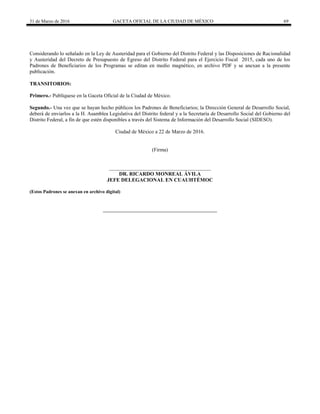 31 de Marzo de 2016 GACETA OFICIAL DE LA CIUDAD DE MÉXICO 69
Considerando lo señalado en la Ley de Austeridad para el Gobierno del Distrito Federal y las Disposiciones de Racionalidad
y Austeridad del Decreto de Presupuesto de Egreso del Distrito Federal para el Ejercicio Fiscal 2015, cada uno de los
Padrones de Beneficiarios de los Programas se editan en medio magnético, en archivo PDF y se anexan a la presente
publicación.
TRANSITORIOS:
Primero.- Publíquese en la Gaceta Oficial de la Ciudad de México.
Segundo.- Una vez que se hayan hecho públicos los Padrones de Beneficiarios; la Dirección General de Desarrollo Social,
deberá de enviarlos a la H. Asamblea Legislativa del Distrito federal y a la Secretaría de Desarrollo Social del Gobierno del
Distrito Federal, a fin de que estén disponibles a través del Sistema de Información del Desarrollo Social (SIDESO).
Ciudad de México a 22 de Marzo de 2016.
(Firma)
_______________________________________
DR. RICARDO MONREAL ÁVILA
JEFE DELEGACIONAL EN CUAUHTÉMOC
(Estos Padrones se anexan en archivo digital)
 
