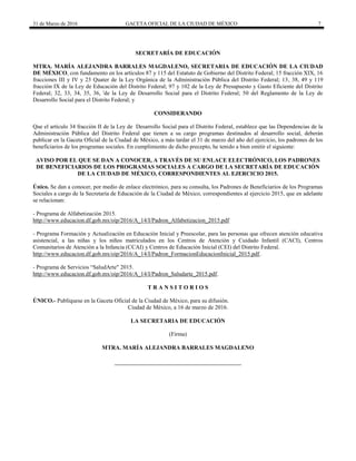 31 de Marzo de 2016 GACETA OFICIAL DE LA CIUDAD DE MÉXICO 7
SECRETARÍA DE EDUCACIÓN
MTRA. MARÍA ALEJANDRA BARRALES MAGDALENO, SECRETARIA DE EDUCACIÓN DE LA CIUDAD
DE MÉXICO, con fundamento en los artículos 87 y 115 del Estatuto de Gobierno del Distrito Federal; 15 fracción XIX, 16
fracciones III y IV y 23 Quater de la Ley Orgánica de la Administración Pública del Distrito Federal; 13, 38, 49 y 119
fracción IX de la Ley de Educación del Distrito Federal; 97 y 102 de la Ley de Presupuesto y Gasto Eficiente del Distrito
Federal; 32, 33, 34, 35, 36, 'de la Ley de Desarrollo Social para el Distrito Federal; 50 del Reglamento de la Ley de
Desarrollo Social para el Distrito Federal; y
CONSIDERANDO
Que el artículo 34 fracción II de la Ley de Desarrollo Social para el Distrito Federal, establece que las Dependencias de la
Administración Pública del Distrito Federal que tienen a su cargo programas destinados al desarrollo social, deberán
publicar en la Gaceta Oficial de la Ciudad de México, a más tardar el 31 de marzo del año del ejercicio, los padrones de los
beneficiarios de los programas sociales. En cumplimiento de dicho precepto, he tenido a bien emitir el siguiente:
AVISO POR EL QUE SE DAN A CONOCER, A TRAVÉS DE SU ENLACE ELECTRÓNICO, LOS PADRONES
DE BENEFICIARIOS DE LOS PROGRAMAS SOCIALES A CARGO DE LA SECRETARÍA DE EDUCACIÓN
DE LA CIUDAD DE MÉXICO, CORRESPONDIENTES AL EJERCICIO 2015.
Único. Se dan a conocer, por medio de enlace electrónico, para su consulta, los Padrones de Beneficiarios de los Programas
Sociales a cargo de la Secretaría de Educación de la Ciudad de México, correspondientes al ejercicio 2015, que en adelante
se relacionan:
- Programa de Alfabetización 2015.
http://www.educacion.df.gob.mx/oip/2016/A_14/I/Padron_Alfabetizacion_2015.pdf
- Programa Formación y Actualización en Educación Inicial y Preescolar, para las personas que ofrecen atención educativa
asistencial, a las niñas y los niños matriculados en los Centros de Atención y Cuidado Infantil (CACI), Centros
Comunitarios de Atención a la Infancia (CCAI) y Centros de Educación Inicial (CEI) del Distrito Federal.
http://www.educacion.df.gob.mx/oip/2016/A_14/I/Padron_FormacionEducacionInicial_2015.pdf.
- Programa de Servicios “SaludArte" 2015.
http://www.educacion.df.gob.mx/oip/2016/A_14/I/Padron_Saludarte_2015.pdf.
T R A N S I T O R I O S
ÚNICO.- Publíquese en la Gaceta Oficial de la Ciudad de México, para su difusión.
Ciudad de México, a 16 de marzo de 2016.
LA SECRETARIA DE EDUCACIÓN
(Firma)
MTRA. MARÍA ALEJANDRA BARRALES MAGDALENO
 