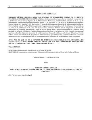 70 GACETA OFICIAL DE LA CIUDAD DE MÉXICO 31 de Marzo de 2016
DELEGACIÓN COYOACÁN
RODRIGO MÉNDEZ ARRIAGA, DIRECTOR GENERAL DE DESARROLLO SOCIAL EN EL ÓRGANO
POLÍTICO ADMINISTRATIVO EN COYOACÁN con fundamento en los artículos 2 tercer párrafo, 6, 7 primer párrafo
y 10 fracción IV de la Ley Orgánica de la Administración Pública del Distrito Federal; artículo 11 de la Ley de
Procedimiento Administrativo del Distrito Federal; artículo 32, 34 fracción II, 35 y 36 de la Ley de Desarrollo Social para el
Distrito Federal; 122 fracción V, 122 Bis fracción IV inciso E) del Reglamento Interior de la Administración Pública del
Distrito Federal; artículo 56, 57 y 58 último párrafo del Reglamento de la Ley de Desarrollo Social para el Distrito Federal,
así como en lo establecido en el Aviso por el que se da a conocer el Formato para la Integración de Padrones de
Beneficiarios de Programas Sociales de la Ciudad de México emitido por el Consejo de Evaluación del Desarrollo Social
publicado en la Gaceta Oficial de la Ciudad de México número 9 de fecha 12 de Febrero del 2016. Contando con capacidad
legal para subscribir el presente documento de conformidad con el Acuerdo publicado en la Gaceta Oficial del Distrito
Federal número 244 de fecha 22 de Diciembre del 2015, mediante el que se delega en el Titular de la Dirección General de
Desarrollo Social la facultad para suscribir los documentos relativos al ejercicio de sus atribuciones, emito el siguiente:
AVISO POR EL QUE SE DA A CONOCER EL PADRÓN DE BENEFICIARIOS DEL PROGRAMA DE
TRANSFERENCIAS INTEGRALES “POR TI”, MISMO QUE FUE IMPLEMENTADO EN ESTE ÓRGANO
POLÍTICO ADMINISTRATIVO EN EL EJERCICIO FISCAL 2015.
TRANSITORIOS
PRIMERO.- Publíquese en la Gaceta Oficial de la Ciudad de México.
SEGUNDO.- El presente aviso entrará en vigor el día de su publicación en la Gaceta Oficial de la Ciudad de México.
Ciudad de México, a 23 de Marzo del 2016.
(Firma)
RODRIGO MÉNDEZ ARRIAGA
DIRECTOR GENERAL DE DESARROLLO SOCIAL EN EL ORGANO POLÍTICO ADMINISTRATIVO DE
COYOACÁN
(Este Padrón se anexa en archivo digital)
 