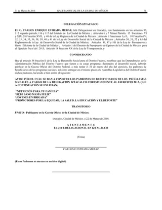 31 de Marzo de 2016 GACETA OFICIAL DE LA CIUDAD DE MÉXICO 71
DELEGACIÓN IZTACALCO
El C. CARLOS ENRIQUE ESTRADA MERAZ, Jefe Delegacional en Iztacalco, con fundamento en los artículos 87,
112 segundo párrafo, 116 y 117 del Estatuto de La Ciudad de México ; Artículos 6 y 7 Primer Párrafo, 15 fracciones VI
y XIX, 28 Fracción XVII, y 40 de la Ley Orgánica de la Ciudad de México ; Articulo 1 Fracciones I y II, 10 Fracción IV,
32, 33, 34, 35, 36, 38, 39, 40 y 41 de la Ley de Desarrollo Social de la Ciudad de México ; Artículos 50, 51, 52 y 63 del
Reglamento de la Ley de Desarrollo Social de la Ciudad de México; Artículos 81, 87 y 101 de la Ley de Presupuesto y
Gasto Eficiente de la Ciudad de México , Articulo 1 del Decreto de Presupuesto de Egresos de la Ciudad de México para
el Ejercicio fiscal del 2015; Articulo 14 Fracción XX de la Ley de Transparencia, y
CONSIDERANDO
Que el artículo 34 fracción II de la Ley de Desarrollo Social para el Distrito Federal, establece que las Dependencias de la
Administración Pública del Distrito Federal que tienen a su cargo programas destinados al desarrollo social, deberán
publicar en la Gaceta Oficial del Distrito Federal, a más tardar el 31 de marzo del año del ejercicio, los padrones de
beneficiarios de los programas sociales, así como entregar en el mismo plazo a la Asamblea Legislativa del Distrito Federal
dichos padrones, ha tenido a bien emitir el siguiente:
AVISO POR EL CUAL SE DAN A CONOCER LOS PADRONES DE BENEFICIARIOS DE LOS PROGRAMAS
SOCIALES A CARGO DE LA DELEGACIÓN IZTACALCO CORESPONDIENTE AL EJERCICIO 2015, QUE
A CONTINUACIÓN SE ENLISTAN:
“NUTRICIÓN PARA TU FAMILIA”
“BEBE SANO MAMÁ FELIZ”
“JÓVENES EN BRIGADA”
“PROMOTORES POR LA EQUIDAD, LA SALUD, LA EDUCACIÓN Y EL DEPORTE”
TRANSITORIO
ÚNICO.- Publíquese en la Gaceta Oficial de la Ciudad de México.
Iztacalco, Ciudad de México. a 22 de Marzo de 2016.
A T E N T A M E N T E
EL JEFE DELEGACIONAL EN IZTACALCO
(Firma)
CARLOS E.ESTRADA MERAZ
(Estos Padrones se anexan en archivo digital)
 