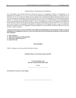 72 GACETA OFICIAL DE LA CIUDAD DE MÉXICO 31 de Marzo de 2016
DELEGACIÓN LA MAGDALENA CONTRERAS
Lic. Jorge Muciño Arias, Director General de Desarrollo Social en La Magdalena Contreras, con fundamento en lo
dispuesto por los artículos 32, 33, 34, 35, y 36 de la Ley de Desarrollo Social del Distrito Federal; 1, 2 párrafo tercero, 10
fracción X, 36, 37, 38 y 39 fracción LXXXV de la Ley Orgánica de la Administración Pública del Distrito Federal; 11 de la
Ley de Procedimiento Administrativo del Distrito Federal; 97 y 101 de la Ley de Presupuesto y Gasto Eficiente del Distrito
Federal; 1, 8 y 48 de la Ley de Participación Ciudadana del Distrito Federal; 56, 57 Primer Párrafo, 58 y 59 del Reglamento
de la Ley de Desarrollo Social del Distrito Federal; 1, 120 y 121 del Reglamento Interior de la Administración Pública del
Distrito Federal; el Decreto de Presupuesto de Egresos del Distrito Federal para el ejercicio fiscal 2015; y el Aviso por el
que se dan a conocer los Lineamientos y Mecanismos de Operación de los Programas Sociales a cargo de la Dirección
General de Desarrollo Social en La Magdalena Contreras publicado en la Gaceta Oficial del Distrito Federal el 30 de enero
de 2015, se emite el siguiente:
Aviso por el cual se dan a conocer los listados de los Padrones de Beneficiarios de los Programas Sociales a cargo de
la Delegación La Magdalena Contreras, a través de la Dirección General de Desarrollo Social para el Ejercicio Fiscal
2015, siguientes:
1.- Apoyo Mujeres;
2.- Apoyo para Personas con Discapacidad;
3.- Apoyo para Adultos Mayores; y
4.- Apoyo Invernal;
TRANSITORIO
ÚNICO.- Publíquese en la Gaceta Oficial del Distrito Federal.
Ciudad de México, a los 22 días de marzo de 2016.
Lic. Jorge Muciño Arias
Director General de Desarrollo Social
(Firma)
__________________________________
(Estos Padrones se anexan en archivo digital)
 