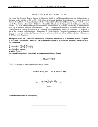 31 de Marzo de 2016 GACETA OFICIAL DE LA CIUDAD DE MÉXICO 73
DELEGACIÓN LA MAGDALENA CONTRERAS
Lic. Jorge Muciño Arias, Director General de Desarrollo Social en La Magdalena Contreras, con fundamento en lo
dispuesto por los artículos 32, 33, 34, 35, y 36 de la Ley de Desarrollo Social del Distrito Federal; 1, 2 párrafo tercero, 10
fracción X, 36, 37, 38 y 39 fracción LXXXV de la Ley Orgánica de la Administración Pública del Distrito Federal; 11 de la
Ley de Procedimiento Administrativo del Distrito Federal; 97 y 101 de la Ley de Presupuesto y Gasto Eficiente del Distrito
Federal; 1, 8 y 48 de la Ley de Participación Ciudadana del Distrito Federal; 56, 57 Primer Párrafo, 58 y 59 del Reglamento
de la Ley de Desarrollo Social del Distrito Federal; 1, 120 y 121 del Reglamento Interior de la Administración Pública del
Distrito Federal; el Decreto de Presupuesto de Egresos del Distrito Federal para el ejercicio fiscal 2015; y el Aviso por el
que se dan a conocer los Lineamientos y Mecanismos de Operación de los Programas Sociales a cargo de la Dirección
General de Desarrollo Social en La Magdalena Contreras publicado en la Gaceta Oficial del Distrito Federal el 30 de enero
de 2015, se emite el siguiente:
Aviso por el cual se dan a conocer los listados de los Padrones de Beneficiarios de los Programas Sociales a cargo de
la Delegación La Magdalena Contreras, a través de la Dirección General de Desarrollo Social para el ejercicio fiscal
2015, siguientes:
1.- Apoyo para Niños de Primaria;
2.- Apoyo para Niños de Secundaria;
3.- Apoyo para Jóvenes;
4.- Salud Visual; y
5.- Apoyo Económico para Fomento a la Música Orquesta Sinfónica Juvenil.
TRANSITORIO
ÚNICO.- Publíquese en la Gaceta Oficial del Distrito Federal.
Ciudad de México, a los 17 días de marzo de 2016.
Lic. Jorge Muciño Arias
Director General de Desarrollo Social
(Firma)
__________________________________
(Estos Padrones se anexan en archivo digital)
 