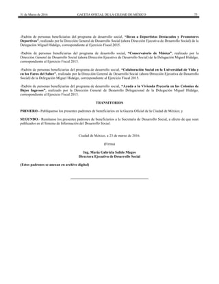 31 de Marzo de 2016 GACETA OFICIAL DE LA CIUDAD DE MÉXICO 75
-Padrón de personas beneficiarias del programa de desarrollo social, “Becas a Deportistas Destacados y Promotores
Deportivos”, realizado por la Dirección General de Desarrollo Social (ahora Dirección Ejecutiva de Desarrollo Social) de la
Delegación Miguel Hidalgo, correspondiente al Ejercicio Fiscal 2015.
-Padrón de personas beneficiarias del programa de desarrollo social, “Conservatorio de Música”, realizado por la
Dirección General de Desarrollo Social (ahora Dirección Ejecutiva de Desarrollo Social) de la Delegación Miguel Hidalgo,
correspondiente al Ejercicio Fiscal 2015.
-Padrón de personas beneficiarias del programa de desarrollo social, “Colaboración Social en la Universidad de Vida y
en los Faros del Saber”, realizado por la Dirección General de Desarrollo Social (ahora Dirección Ejecutiva de Desarrollo
Social) de la Delegación Miguel Hidalgo, correspondiente al Ejercicio Fiscal 2015.
-Padrón de personas beneficiarias del programa de desarrollo social, “Ayuda a la Vivienda Precaria en las Colonias de
Bajos Ingresos”, realizado por la Dirección General de Desarrollo Delegacional de la Delegación Miguel Hidalgo,
correspondiente al Ejercicio Fiscal 2015.
TRANSITORIOS
PRIMERO.- Publíquense los presentes padrones de beneficiarios en la Gaceta Oficial de la Ciudad de México; y
SEGUNDO.- Remítanse los presentes padrones de beneficiarios a la Secretaría de Desarrollo Social, a efecto de que sean
publicados en el Sistema de Información del Desarrollo Social.
Ciudad de México, a 23 de marzo de 2016.
(Firma)
Ing. María Gabriela Salido Magos
Directora Ejecutiva de Desarrollo Social
(Estos padrones se anexan en archivo digital)
 