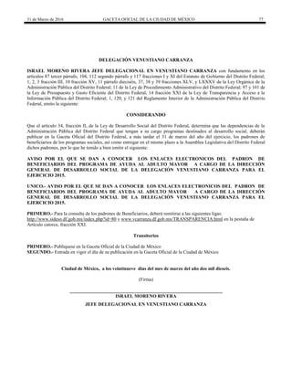 31 de Marzo de 2016 GACETA OFICIAL DE LA CIUDAD DE MÉXICO 77
DELEGACIÓN VENUSTIANO CARRANZA
ISRAEL MORENO RIVERA JEFE DELEGACIONAL EN VENUSTIANO CARRANZA con fundamento en los
artículos 87 tercer párrafo, 104, 112 segundo párrafo y 117 fracciones I y XI del Estatuto de Gobierno del Distrito Federal;
1, 2, 3 fracción III, 10 fracción XV, 11 párrafo dieciséis, 37, 38 y 39 fracciones XLV, y LXXXV de la Ley Orgánica de la
Administración Pública del Distrito Federal; 11 de la Ley de Procedimiento Administrativo del Distrito Federal; 97 y 101 de
la Ley de Presupuesto y Gasto Eficiente del Distrito Federal; 14 fracción XXI de la Ley de Transparencia y Acceso a la
Información Pública del Distrito Federal; 1, 120, y 121 del Reglamento Interior de la Administración Pública del Distrito
Federal, emito la siguiente:
CONSIDERANDO
Que el artículo 34, fracción II, de la Ley de Desarrollo Social del Distrito Federal, determina que las dependencias de la
Administración Pública del Distrito Federal que tengan a su cargo programas destinados al desarrollo social, deberán
publicar en la Gaceta Oficial del Distrito Federal, a más tardar el 31 de marzo del año del ejercicio, los padrones de
beneficiarios de los programas sociales, así como entregar en el mismo plazo a la Asamblea Legislativa del Distrito Federal
dichos padrones, por lo que he tenido a bien emitir el siguiente:
AVISO POR EL QUE SE DAN A CONOCER LOS ENLACES ELECTRONICOS DEL PADRON DE
BENEFICIARIOS DEL PROGRAMA DE AYUDA AL ADULTO MAYOR A CARGO DE LA DIRECCIÓN
GENERAL DE DESARROLLO SOCIAL DE LA DELEGACIÓN VENUSTIANO CARRANZA PARA EL
EJERCICIO 2015.
UNICO.- AVISO POR EL QUE SE DAN A CONOCER LOS ENLACES ELECTRONICOS DEL PADRON DE
BENEFICIARIOS DEL PROGRAMA DE AYUDA AL ADULTO MAYOR A CARGO DE LA DIRECCIÓN
GENERAL DE DESARROLLO SOCIAL DE LA DELEGACIÓN VENUSTIANO CARRANZA PARA EL
EJERCICIO 2015.
PRIMERO.- Para la consulta de los padrones de Beneficiarios, deberá remitirse a las siguientes ligas:
http://www.sideso.df.gob.mx/index.php?id=80 y www.vcarranza.df.gob.mx/TRANSPARENCIA.html en la pestaña de
Artículo catorce, fracción XXI.
Transitorios
PRIMERO.- Publíquese en la Gaceta Oficial de la Ciudad de México
SEGUNDO.- Entrada en vigor el día de su publicación en la Gaceta Oficial de la Ciudad de México
Ciudad de México, a los veintinueve días del mes de marzo del año dos mil dieseis.
(Firma)
________________________________________________________________
ISRAEL MORENO RIVERA
JEFE DELEGACIONAL EN VENUSTIANO CARRANZA
 