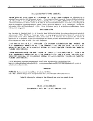 78 GACETA OFICIAL DE LA CIUDAD DE MÉXICO 31 de Marzo de 2016
DELEGACIÓN VENUSTIANO CARRANZA
ISRAEL MORENO RIVERA JEFE DELEGACIONAL EN VENUSTIANO CARRANZA con fundamento en los
artículos 87 tercer párrafo, 104, 112 segundo párrafo y 117 fracciones I y XI del Estatuto de Gobierno del Distrito Federal;
1, 2, 3 fracción III, 10 fracción XV, 11 párrafo dieciséis, 37, 38 y 39 fracciones XLV, y LXXXV de la Ley Orgánica de la
Administración Pública del Distrito Federal; 11 de la Ley de Procedimiento Administrativo del Distrito Federal; 97 y 101 de
la Ley de Presupuesto y Gasto Eficiente del Distrito Federal; 14 fracción XXI de la Ley de Transparencia y Acceso a la
Información Pública del Distrito Federal; 1, 120, y 121 del Reglamento Interior de la Administración Pública del Distrito
Federal, emito la siguiente:
CONSIDERANDO
Que el artículo 34, fracción II, de la Ley de Desarrollo Social del Distrito Federal, determina que las dependencias de la
Administración Pública del Distrito Federal que tengan a su cargo programas destinados al desarrollo social, deberán
publicar en la Gaceta Oficial del Distrito Federal, a más tardar el 31 de marzo del año del ejercicio, los padrones de
beneficiarios de los programas sociales, así como entregar en el mismo plazo a la Asamblea Legislativa del Distrito Federal
dichos padrones, por lo que he tenido a bien emitir el siguiente:
AVISO POR EL QUE SE DAN A CONOCER LOS ENLACES ELECTRONICOS DEL PADRON DE
BENEFICIARIOS DEL PROGRAMA DE AYUDA A PERSONAS CON DISCAPACIDAD A CARGO DE LA
DIRECCIÓN GENERAL DE DESARROLLO SOCIAL DE LA DELEGACIÓN VENUSTIANO CARRANZA
PARA EL EJERCICIO 2015.
UNICO.- AVISO POR EL QUE SE DAN A CONOCER LOS ENLACES ELECTRONICOS DEL PADRON DE
BENEFICIARIOS DEL PROGRAMA DE AYUDA A PERSONAS CON DISCAPACIDAD A CARGO DE LA
DIRECCIÓN GENERAL DE DESARROLLO SOCIAL DE LA DELEGACIÓN VENUSTIANO CARRANZA
PARA EL EJERCICIO 2015.
PRIMERO.- Para la consulta de los padrones de Beneficiarios, deberá remitirse a las siguientes ligas:
http://www.sideso.df.gob.mx/index.php?id=80 y www.vcarranza.df.gob.mx/TRANSPARENCIA.html en la pestaña de
Artículo catorce, fracción XXI.
Transitorios
PRIMERO.- Publíquese en la Gaceta Oficial de la Ciudad de México
SEGUNDO.- Entrada en vigor el día de su publicación en la Gaceta Oficial de la Ciudad de México
Ciudad de México, a los veintinueve días del mes de marzo del año dos mil dieseis.
(Firma)
________________________________________________________________
ISRAEL MORENO RIVERA
JEFE DELEGACIONAL EN VENUSTIANO CARRANZA
 