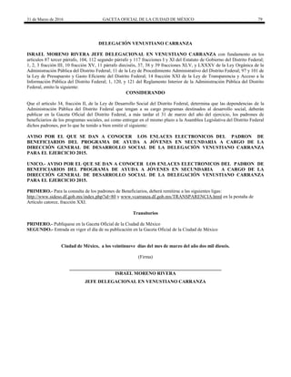 31 de Marzo de 2016 GACETA OFICIAL DE LA CIUDAD DE MÉXICO 79
DELEGACIÓN VENUSTIANO CARRANZA
ISRAEL MORENO RIVERA JEFE DELEGACIONAL EN VENUSTIANO CARRANZA con fundamento en los
artículos 87 tercer párrafo, 104, 112 segundo párrafo y 117 fracciones I y XI del Estatuto de Gobierno del Distrito Federal;
1, 2, 3 fracción III, 10 fracción XV, 11 párrafo dieciséis, 37, 38 y 39 fracciones XLV, y LXXXV de la Ley Orgánica de la
Administración Pública del Distrito Federal; 11 de la Ley de Procedimiento Administrativo del Distrito Federal; 97 y 101 de
la Ley de Presupuesto y Gasto Eficiente del Distrito Federal; 14 fracción XXI de la Ley de Transparencia y Acceso a la
Información Pública del Distrito Federal; 1, 120, y 121 del Reglamento Interior de la Administración Pública del Distrito
Federal, emito la siguiente:
CONSIDERANDO
Que el artículo 34, fracción II, de la Ley de Desarrollo Social del Distrito Federal, determina que las dependencias de la
Administración Pública del Distrito Federal que tengan a su cargo programas destinados al desarrollo social, deberán
publicar en la Gaceta Oficial del Distrito Federal, a más tardar el 31 de marzo del año del ejercicio, los padrones de
beneficiarios de los programas sociales, así como entregar en el mismo plazo a la Asamblea Legislativa del Distrito Federal
dichos padrones, por lo que he tenido a bien emitir el siguiente:
AVISO POR EL QUE SE DAN A CONOCER LOS ENLACES ELECTRONICOS DEL PADRON DE
BENEFICIARIOS DEL PROGRAMA DE AYUDA A JÓVENES EN SECUNDARIA A CARGO DE LA
DIRECCIÓN GENERAL DE DESARROLLO SOCIAL DE LA DELEGACIÓN VENUSTIANO CARRANZA
PARA EL EJERCICIO 2015.
UNICO.- AVISO POR EL QUE SE DAN A CONOCER LOS ENLACES ELECTRONICOS DEL PADRON DE
BENEFICIARIOS DEL PROGRAMA DE AYUDA A JÓVENES EN SECUNDARIA A CARGO DE LA
DIRECCIÓN GENERAL DE DESARROLLO SOCIAL DE LA DELEGACIÓN VENUSTIANO CARRANZA
PARA EL EJERCICIO 2015.
PRIMERO.- Para la consulta de los padrones de Beneficiarios, deberá remitirse a las siguientes ligas:
http://www.sideso.df.gob.mx/index.php?id=80 y www.vcarranza.df.gob.mx/TRANSPARENCIA.html en la pestaña de
Artículo catorce, fracción XXI.
Transitorios
PRIMERO.- Publíquese en la Gaceta Oficial de la Ciudad de México
SEGUNDO.- Entrada en vigor el día de su publicación en la Gaceta Oficial de la Ciudad de México
Ciudad de México, a los veintinueve días del mes de marzo del año dos mil dieseis.
(Firma)
________________________________________________________________
ISRAEL MORENO RIVERA
JEFE DELEGACIONAL EN VENUSTIANO CARRANZA
 