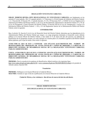 80 GACETA OFICIAL DE LA CIUDAD DE MÉXICO 31 de Marzo de 2016
DELEGACIÓN VENUSTIANO CARRANZA
ISRAEL MORENO RIVERA JEFE DELEGACIONAL EN VENUSTIANO CARRANZA con fundamento en los
artículos 87 tercer párrafo, 104, 112 segundo párrafo y 117 fracciones I y XI del Estatuto de Gobierno del Distrito Federal;
1, 2, 3 fracción III, 10 fracción XV, 11 párrafo dieciséis, 37, 38 y 39 fracciones XLV, y LXXXV de la Ley Orgánica de la
Administración Pública del Distrito Federal; 11 de la Ley de Procedimiento Administrativo del Distrito Federal; 97 y 101 de
la Ley de Presupuesto y Gasto Eficiente del Distrito Federal; 14 fracción XXI de la Ley de Transparencia y Acceso a la
Información Pública del Distrito Federal; 1, 120, y 121 del Reglamento Interior de la Administración Pública del Distrito
Federal, emito la siguiente:
CONSIDERANDO
Que el artículo 34, fracción II, de la Ley de Desarrollo Social del Distrito Federal, determina que las dependencias de la
Administración Pública del Distrito Federal que tengan a su cargo programas destinados al desarrollo social, deberán
publicar en la Gaceta Oficial del Distrito Federal, a más tardar el 31 de marzo del año del ejercicio, los padrones de
beneficiarios de los programas sociales, así como entregar en el mismo plazo a la Asamblea Legislativa del Distrito Federal
dichos padrones, por lo que he tenido a bien emitir el siguiente:
AVISO POR EL QUE SE DAN A CONOCER LOS ENLACES ELECTRONICOS DEL PADRON DE
BENEFICIARIOS DEL PROGRAMA DE AYUDA ESCOLAR A NIÑOS DE PRIMARIA A CARGO DE LA
DIRECCIÓN GENERAL DE DESARROLLO SOCIAL DE LA DELEGACIÓN VENUSTIANO CARRANZA
PARA EL EJERCICIO 2015.
UNICO.- AVISO POR EL QUE SE DAN A CONOCER LOS ENLACES ELECTRONICOS DEL PADRON DE
BENEFICIARIOS DEL PROGRAMA DE AYUDA ESCOLAR A NIÑOS DE PRIMARIA A CARGO DE LA
DIRECCIÓN GENERAL DE DESARROLLO SOCIAL DE LA DELEGACIÓN VENUSTIANO CARRANZA
PARA EL EJERCICIO 2015.
PRIMERO.- Para la consulta de los padrones de Beneficiarios, deberá remitirse a las siguientes ligas:
http://www.sideso.df.gob.mx/index.php?id=80 y www.vcarranza.df.gob.mx/TRANSPARENCIA.html en la pestaña de
Artículo catorce, fracción XXI.
Transitorios
PRIMERO.- Publíquese en la Gaceta Oficial de la Ciudad de México
SEGUNDO.- Entrada en vigor el día de su publicación en la Gaceta Oficial de la Ciudad de México
Ciudad de México, a los veintinueve días del mes de marzo del año dos mil dieseis.
(Firma)
________________________________________________________________
ISRAEL MORENO RIVERA
JEFE DELEGACIONAL EN VENUSTIANO CARRANZA
 