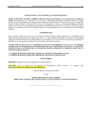 31 de Marzo de 2016 GACETA OFICIAL DE LA CIUDAD DE MÉXICO 81
INSTITUTO DE LA JUVENTUD DE LA CIUDAD DE MÉXICO.
MARÍA FERNANDA OLVERA CABRERA, Directora General del Instituto de la Juventud de la Ciudad de
México, con fundamento en los artículos 87, 97, 98, 99 y 115 del Estatuto de Gobierno del Distrito Federal; 6, 7 primer
párrafo, 40 de la Ley Orgánica de la Administración Pública del Distrito Federal, 34 fracción II de la Ley de Desarrollo
Social del Distrito Federal, 14 fracción XXI de la Ley de Transparencia y Acceso a la Información Pública del Distrito
Federal, 96 y 102 de la Ley de Presupuesto y Gasto Eficiente del Distrito Federal, 45, 62, 75, 135, 136, 139 de la Ley de los
Derechos de las Personas Jóvenes en la Ciudad de México y 58 del Reglamento de la Ley de Desarrollo Social del Distrito
Federal, y
CONSIDERANDO
Que el artículo 34 fracción II de la Ley de Desarrollo Social del Distrito Federal determina que las Entidades de la
Administración Pública del Distrito Federal que tengan a su cargo programas destinados al desarrollo social, deberán
publicar en la Gaceta Oficial de la Ciudad de México, a más tardar el 31 de marzo del año del ejercicio, los padrones de
beneficiarios de los programas sociales, por lo que he tenido a bien emitir el siguiente:
“AVISO POR EL QUE SE DA A CONOCER EL ENLACE ELECTRÓNICO EN EL CUAL SE PODRÁN
CONSULTAR LOS PADRONES DE BENEFICIARIOS DE LOS 2 PROGRAMAS SOCIALES A CARGO DEL
INSTITUTO DE LA JUVENTUD DE LA CIUDAD DE MÉXICO, DURANTE EL EJERCICIO 2015”, QUE A
CONTINUACIÓN SE LISTAN:
1.- PADRÓN DE BENEFICIARIOS DEL PROGRAMA JÓVENES EN DESARROLLO 2015.
2.- PADRÓN DE BENEFICIARIOS DEL PROGRAMA JÓVENES EN IMPULSO 2015.
TRANSITORIOS
PRIMERO.- Publíquese en la Gaceta Oficial de la Ciudad de México.
SEGUNDO.- Para la consulta de los padrones de Beneficiarios, deberá remitirse a la siguiente liga:
http://injuve.cdmx.gob.mx/publicaciones/2016/padrones.pdf
Ciudad de México, a 30 de marzo del 2016
(Firma)
MARÍA FERNANDA OLVERA CABRERA
DIRECTORA GENERAL DEL INSTITUTO DE LA JUVENTUD DE LA CIUDAD DE MÉXICO.
 