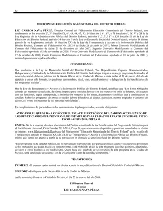 82 GACETA OFICIAL DE LA CIUDAD DE MÉXICO 31 de Marzo de 2016
FIDEICOMISO EDUCACIÓN GARANTIZADA DEL DISTRITO FEDERAL
LIC. CARLOS NAVA PÉREZ, Director General del Fideicomiso Educación Garantizada del Distrito Federal, con
fundamento en los artículos 2°, 3° fracción IX, 6°, 43, 44, 47, 53, 54 fracción I, 61, 67, y 71 fracciones I, IV, V y XI de la
Ley Orgánica de la Administración Pública del Distrito Federal; artículos 1°,2°,5°,117 y 120 fracción III de la Ley de
Educación del Distrito Federal; artículo 34 fracción II de la Ley de Desarrollo Social del Distrito Federal; artículo 58 último
párrafo de su Reglamento; artículo 14 fracción XXI de la Ley de Transparencia y Acceso a la Información Pública del
Distrito Federal, Contrato del Fideicomiso No. 2152-6 de fecha 21 de junio de 2007; Primer Convenio Modificatorio al
Contrato del Fideicomiso de fecha 21 de diciembre del año 2007; Segundo Convenio Modificatorio al Contrato del
Fideicomiso aprobado el 5 de noviembre de 2008; Tercer Convenio Modificatorio al Contrato del Fideicomiso aprobado el
27 de octubre de 2010; Cuarto Convenio Modificatorio al Contrato del Fideicomiso aprobado el 01 de julio de 2011 y
demás disposiciones legales aplicables.
CONSIDERANDO
Que conforme a la Ley de Desarrollo Social del Distrito Federal, “las Dependencias, Órganos Desconcentrados,
Delegaciones y Entidades de la Administración Pública del Distrito Federal que tengan a su cargo programas destinados al
desarrollo social, deberán publicar en la Gaceta Oficial de la Ciudad de México, a más tardar el 31 de marzo del año de
ejercicio y en un solo formato, los padrones con nombres, edad, sexo, unidad territorial y delegación de los beneficiarios de
los programas sociales”.
Que la Ley de Transparencia y Acceso a la Información Pública del Distrito Federal, establece que “Los Entes Obligados
deberán de mantener actualizada, de forma impresa para consulta directa y en los respectivos sitios de Internet, de acuerdo
con sus funciones, según corresponda, la información respecto de los temas, documentos y políticas que a continuación se
detallan: Sobre los programas de apoyo o susidio deberá difundirse, el diseño, ejecución, montos asignados y criterios de
acceso, así como los padrones de las personas beneficiarias”.
En cumplimiento a lo que establecen los ordenamientos legales precitados, se emite el siguiente:
AVISO POR EL QUE SE DA A CONOCER EL ENLACE ELECTRÓNICO DEL PADRÓN ACTUALIZADO DE
LOS BENEFICIARIOS DEL PROGRAMA DE ESTÍMULOS PARA EL BACHILLERATO UNIVERSAL, CICLO
ESCOLAR 2015-2016, PREPA SÍ.
ÚNICO.- Se da a conocer el enlace electrónico del Padrón actualizado de los Beneficiarios del Programa de Estímulos para
el Bachillerato Universal, Ciclo Escolar 2015-2016, Prepa Sí, que se encuentra disponible y puede ser consultado en el sitio
de internet www.fideicomisoed.df.gob.mx del Fideicomiso “Educación Garantizada del Distrito Federal” en la sección de
Transparencia artículo 14 fracción XXI de la Ley de Transparencia y Acceso a la Información Pública del Distrito Federal,
mismo que surtirá sus efectos a partir de su publicación en el medio de difusión oficial del Distrito Federal.
“Este programa es de carácter público, no es patrocinado ni promovido por partido político alguno y sus recursos provienen
de los impuestos que pagan todos los contribuyentes. Está prohibido el uso de este programa con fines políticos, electorales,
de lucro y otros distintos a los establecidos. Quien haga uso indebido de los recursos de este programa en la Ciudad de
México, será sancionado de acuerdo con la ley aplicable y ante la autoridad competente.”
TRANSITORIOS
PRIMERO.-El presente Aviso surtirá sus efectos a partir de su publicación en la Gaceta Oficial de la Ciudad de México.
SEGUNDO.-Publíquese en la Gaceta Oficial de la Ciudad de México.
Así lo acuerda y firma en la Ciudad de México, el día 22 de marzo del año 2016.
El Director General
(Firma)
LIC. CARLOS NAVA PÉREZ
________________________________
 