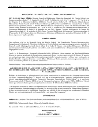 31 de Marzo de 2016 GACETA OFICIAL DE LA CIUDAD DE MÉXICO 83
FIDEICOMISO EDUCACIÓN GARANTIZADA DEL DISTRITO FEDERAL
LIC. CARLOS NAVA PÉREZ, Director General del Fideicomiso Educación Garantizada del Distrito Federal, con
fundamento en los artículos 2°, 3° fracción IX, 6°, 43, 44, 47, 53, 54 fracción I, 61, 67, y 71 fracciones I, IV, V y XI de la
Ley Orgánica de la Administración Pública del Distrito Federal; artículos 1°,2°,5°,117 y 120 fracción III de la Ley de
Educación del Distrito Federal; artículo 34 fracción II de la Ley de Desarrollo Social del Distrito Federal; artículo 58 último
párrafo de su Reglamento; artículo 14 fracción XXI de la Ley de Transparencia y Acceso a la Información Pública del
Distrito Federal, Contrato del Fideicomiso No. 2152-6 de fecha 21 de junio de 2007; Primer Convenio Modificatorio al
Contrato del Fideicomiso de fecha 21 de diciembre del año 2007; Segundo Convenio Modificatorio al Contrato del
Fideicomiso aprobado el 5 de noviembre de 2008; Tercer Convenio Modificatorio al Contrato del Fideicomiso aprobado el
27 de octubre de 2010; Cuarto Convenio Modificatorio al Contrato del Fideicomiso aprobado el 01 de julio de 2011 y
demás disposiciones legales aplicables.
CONSIDERANDO
Que conforme a la Ley de Desarrollo Social del Distrito Federal, “las Dependencias, Órganos Desconcentrados,
Delegaciones y Entidades de la Administración Pública del Distrito Federal que tengan a su cargo programas destinados al
desarrollo social, deberán publicar en la Gaceta Oficial de la Ciudad de México, a más tardar el 31 de marzo del año de
ejercicio y en un solo formato, los padrones con nombres, edad, sexo, unidad territorial y delegación de los beneficiarios de
los programas sociales”.
Que la Ley de Transparencia y Acceso a la Información Pública del Distrito Federal, establece que “Los Entes Obligados
deberán de mantener actualizada, de forma impresa para consulta directa y en los respectivos sitios de Internet, de acuerdo
con sus funciones, según corresponda, la información respecto de los temas, documentos y políticas que a continuación se
detallan: Sobre los programas de apoyo o susidio deberá difundirse, el diseño, ejecución, montos asignados y criterios de
acceso, así como los padrones de las personas beneficiarias”.
En cumplimiento a lo que establecen los ordenamientos legales precitados, se emite el siguiente:
AVISO POR EL QUE SE DA A CONOCER EL ENLACE ELECTRÓNICO DEL PADRÓN ACTUALIZADO DE
LOS BENEFICIARIOS DEL PROGRAMA SEGURO CONTRA ACCIDENTES PERSONALES DE ESCOLARES,
VA SEGUR@ 2015.
ÚNICO.- Se da a conocer el enlace electrónico del Padrón actualizado de los Beneficiarios del Programa Seguro Contra
Accidentes Personales de Escolares, Va Segur@ 2015, que se encuentra disponible y puede ser consultado en el sitio de
internet www.fideicomisoed.df.gob.mx del Fideicomiso “Educación Garantizada del Distrito Federal” en la sección de
Transparencia artículo 14 fracción XXI de la Ley de Transparencia y Acceso a la Información Pública del Distrito Federal,
mismo que surtirá sus efectos a partir de su publicación en el medio de difusión oficial del Distrito Federal.
“Este programa es de carácter público, no es patrocinado ni promovido por partido político alguno y sus recursos provienen
de los impuestos que pagan todos los contribuyentes. Está prohibido el uso de este programa con fines políticos, electorales,
de lucro y otros distintos a los establecidos. Quien haga uso indebido de los recursos de este programa en la Ciudad de
México, será sancionado de acuerdo con la ley aplicable y ante la autoridad competente.”
TRANSITORIOS
PRIMERO.-El presente Aviso surtirá sus efectos a partir de su publicación en la Gaceta Oficial de la Ciudad de México.
SEGUNDO.-Publíquese en la Gaceta Oficial de la Ciudad de México.
Así lo acuerda y firma en la Ciudad de México, el día 22 de marzo del año 2016.
El Director General
(Firma)
LIC. CARLOS NAVA PÉREZ
________________________________
 