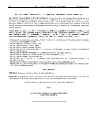 84 GACETA OFICIAL DE LA CIUDAD DE MÉXICO 31 de Marzo de 2016
SISTEMA PARA EL DESARROLLO INTEGRAL DE LA FAMILIA DEL DISTRITO FEDERAL
LIC. GUSTAVO GAMALIEL MARTÍNEZ PACHECO, Director General del Sistema para el Desarrollo Integral de la
Familia del Distrito Federal, con fundamento en los artículos 98 del Estatuto de Gobierno del Distrito Federal; 40 y 54 de la
Ley Orgánica de la Administración Pública del Distrito Federal; 33, 34 fracción II, 35, 36, 37 y 38 de la Ley de Desarrollo
Social para el Distrito Federal; 56, 57, 58 y 59 del Reglamento de la Ley de Desarrollo Social para el Distrito Federal y 15
fracción XVIII del Estatuto Orgánico del Sistema para el Desarrollo Integral de la Familia del Distrito Federal; tengo a bien
emitir el siguiente:
AVISO POR EL CUAL SE DA A CONOCER EL ENLACE ELECTRÓNICO DONDE PODRÁN SER
CONSULTADOS LOS PADRONES DE DERECHOHABIENTES DE LOS PROGRAMAS SOCIALES, A CARGO
DEL SISTEMA PARA EL DESARROLLO INTEGRAL DE LA FAMILIA DEL DISTRITO FEDERAL
CORRESPONDIENTES AL EJERCICIO FISCAL 2015, Y QUE A CONTINUACIÓN SE ENLISTAN:
- PROGRAMA BECAS ESCOLARES PARA NIÑAS Y NIÑOS EN CONDICIÓN DE VULNERABILIDAD SOCIAL
“MAS BECAS, MEJOR EDUCACIÓN”
- PROGRAMA EDUCACIÓN GARANTIZADA
- PROGRAMA COMEDORES POPULARES
- PROGRAMA DE DESAYUNOS ESCOLARES
- PROGRAMA DE ENTREGA DE DESPENSAS (APOYOS ALIMENTARIOS) A POBLACIÓN EN CONDICIONES
DE VULNERABILIDAD
- PROGRAMA DE APOYO A MADRES SOLAS RESIDENTES EN EL DISTRITO FEDERAL
- PROGRAMA DE CREACIÓN Y FOMENTO DE SOCIEDADES COOPERATIVAS
- PROGRAMA DE NIÑAS Y NIÑOS TALENTO
- PROGRAMA DE ATENCIÓN A PERSONAS CON DISCAPACIDAD EN UNIDADES BÁSICAS DE
REHABILITACIÓN
- PROGRAMA DE APOYO ECONÓMICO A PERSONAS CON DISCAPACIDAD PERMANENTE
- PROGRAMA DE APOYO ECONÓMICO A POLICÍAS Y BOMBEROS PENSIONADOS DE LA CAPREPOL CON
DISCAPACIDAD PERMANENTE
TRANSITORIOS
PRIMERO.- Publíquese en la Gaceta Oficial de la Ciudad de México.
SEGUNDO.- Estos padrones podrán ser consultados en el portal del Sistema para el Desarrollo Integral de la Familia del
Distrito Federal, en el siguiente enlace: http://intranet.dif.cdmx.gob.mx/transparencia/new/_padrones.php.
Ciudad de México, a los dieciocho días del mes de marzo de dos mil dieciséis.
(Firma)
LIC. GUSTAVO GAMALIEL MARTÍNEZ PACHECO
DIRECTOR GENERAL
 