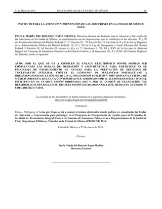 31 de Marzo de 2016 GACETA OFICIAL DE LA CIUDAD DE MÉXICO 85
INSTITUTO PARA LA ATENCIÓN Y PREVENCIÓN DE LAS ADICCIONES EN LA CIUDAD DE MÉXICO
(IAPA)
PROFA. MARÍA DEL ROSARIO TAPIA MEDINA, Directora General del Instituto para la Atención y Prevención de
las Adicciones en la Ciudad de México, en cumplimiento con las disposiciones que se establecen en los artículos 97 y 98
del Estatuto de Gobierno del Distrito Federal; 2°, 3° fracción IV, 70 fracción II y 71 fracciones I, II y X de la Ley Orgánica
de la Administración Pública del Distrito Federal; 10, 97 y 101 de la Ley de Presupuesto y Gasto Eficiente del Distrito
Federal, 8 fracción IX, 64 fracción III, incisos c), d) y e), 71 fracciones II, VI, XII y XXV de la Ley para la Atención
Integral del Consumo de Sustancias Psicoactivas del Distrito Federal; y 18 fracciones VII, X y XXIV del Estatuto Orgánico
del Instituto; emito el siguiente:
AVISO POR EL QUE SE DA A CONOCER EL ENLACE ELECTRÓNICO DONDE PODRÁN SER
CONSULTADAS LAS REGLAS DE OPERACIÓN Y CONVOCATORIA PARA PARTICIPAR EN EL
PROGRAMA DE OTORGAMIENTO DE AYUDAS PARA LA PRESTACIÓN DE SERVICIOS DE
TRATAMIENTO INTEGRAL CONTRA EL CONSUMO DE SUSTANCIAS PSICOACTIVAS A
ORGANIZACIONES DE LA SOCIEDAD CIVIL, ORGANISMOS PÚBLICOS Y PRIVADOS EN LA CIUDAD DE
MÉXICO (PROSUST) 2016, CUYA CONTINUIDAD FUE APROBADA POR EL H. CONSEJO DIRECTIVO DEL
INSTITUTO EN SU CUARTA SESIÓN ORDINARIA 2015 Y POR EL COMITÉ DE PLANEACIÓN DEL
DESARROLLO (COPLADE), EN SU PRIMERA SESIÓN EXTRAORDINARIA 2016, MEDIANTE ACUERDO N°
COPLADE/SE/I/17/2016.
La consulta de los documentos se podrá realizar en la siguiente dirección electrónica:
http://www.iapa.df.gob.mx/wb/iapad/prosust2016
Transitorio
Único.- Publíquese el Aviso por el que se da a conocer el enlace electrónico donde podrán ser consultadas las Reglas
de Operación y Convocatoria para participar en el Programa de Otorgamiento de Ayudas para la Prestación de
Servicios de Tratamiento Integral Contra el Consumo de Sustancias Psicoactivas a Organizaciones de la Sociedad
Civil, Organismos Públicos y Privados en la Ciudad de México (PROSUST) 2016.
Ciudad de México, a 22 de marzo de 2016
(Firma)
Profa. María del Rosario Tapia Medina
Directora General
 