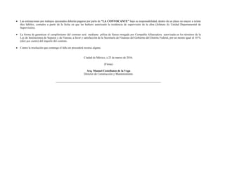  Las estimaciones por trabajos ejecutados deberán pagarse por parte de “LA CONVOCANTE” bajo su responsabilidad, dentro de un plazo no mayor a veinte
días hábiles, contados a partir de la fecha en que las hubiere autorizado la residencia de supervisión de la obra (Jefatura de Unidad Departamental de
Supervisión).
 La forma de garantizar el cumplimiento del contrato será mediante póliza de fianza otorgada por Compañía Afianzadora autorizada en los términos de la
Ley de Instituciones de Seguros y de Fianzas, a favor y satisfacción de la Secretaría de Finanzas del Gobierno del Distrito Federal, por un monto igual al 10 %
(diez por ciento) del importe del contrato.
 Contra la resolución que contenga el fallo no procederá recurso alguno.
Ciudad de México, a 23 de marzo de 2016.
(Firma)
Arq. Manuel Castellanos de la Vega
Director de Construcción y Mantenimiento
 