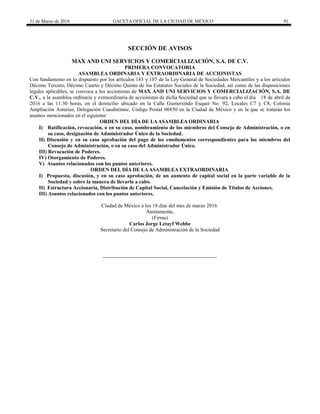 31 de Marzo de 2016 GACETA OFICIAL DE LA CIUDAD DE MÉXICO 91
SECCIÓN DE AVISOS
MAX AND UNI SERVICIOS Y COMERCIALIZACIÓN, S.A. DE C.V.
PRIMERA CONVOCATORIA
ASAMBLEA ORDINARIA Y EXTRAORDINARIA DE ACCIONISTAS
Con fundamento en lo dispuesto por los artículos 183 y 187 de la Ley General de Sociedades Mercantiles y a los artículos
Décimo Tercero, Décimo Cuarto y Décimo Quinto de los Estatutos Sociales de la Sociedad, así como de las disposiciones
legales aplicables, se convoca a los accionistas de MAX AND UNI SERVICIOS Y COMERCIALIZACIÓN, S.A. DE
C.V., a la asamblea ordinaria y extraordinaria de accionistas de dicha Sociedad que se llevará a cabo el día 18 de abril de
2016 a las 11:30 horas, en el domicilio ubicado en la Calle Gumersindo Esquer No. 92, Locales C7 y C8, Colonia
Ampliación Asturias, Delegación Cuauhtémoc, Código Postal 06850 en la Ciudad de México y en la que se tratarán los
asuntos mencionados en el siguiente:
ORDEN DEL DÍA DE LAASAMBLEA ORDINARIA
I) Ratificación, revocación, o en su caso, nombramiento de los miembros del Consejo de Administración, o en
su caso, designación de Administrador Único de la Sociedad.
II) Discusión y en su caso aprobación del pago de los emolumentos correspondientes para los miembros del
Consejo de Administración, o en su caso del Administrador Único.
III) Revocación de Poderes.
IV) Otorgamiento de Poderes.
V) Asuntos relacionados con los puntos anteriores.
ORDEN DEL DÍA DE LAASAMBLEA EXTRAORDINARIA
I) Propuesta, discusión, y en su caso aprobación, de un aumento de capital social en la parte variable de la
Sociedad y sobre la manera de llevarlo a cabo.
II) Estructura Accionaria, Distribución de Capital Social, Cancelación y Emisión de Títulos de Acciones.
III) Asuntos relacionados con los puntos anteriores.
Ciudad de México a los 18 días del mes de marzo 2016.
Atentamente,
(Firma)
Carlos Jorge Letayf Wehbe
Secretario del Consejo de Administración de la Sociedad
 
