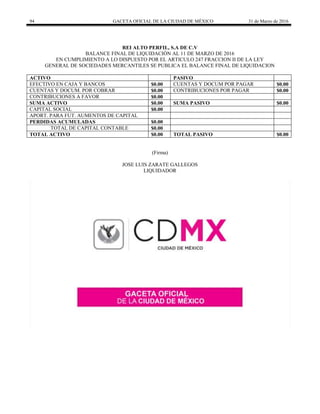 94 GACETA OFICIAL DE LA CIUDAD DE MÉXICO 31 de Marzo de 2016
REI ALTO PERFIL, S.A DE C.V
BALANCE FINAL DE LIQUIDACIÒN AL 11 DE MARZO DE 2016
EN CUMPLIMIENTO A LO DISPUESTO POR EL ARTICULO 247 FRACCION II DE LA LEY
GENERAL DE SOCIEDADES MERCANTILES SE PUBLICA EL BALANCE FINAL DE LIQUIDACION
ACTIVO PASIVO
EFECTIVO EN CAJA Y BANCOS $0.00 CUENTAS Y DOCUM POR PAGAR $0.00
CUENTAS Y DOCUM. POR COBRAR $0.00 CONTRIBUCIONES POR PAGAR $0.00
CONTRIBUCIONES A FAVOR $0.00
SUMA ACTIVO $0.00 SUMA PASIVO $0.00
CAPITAL SOCIAL $0.00
APORT. PARA FUT. AUMENTOS DE CAPITAL
PERDIDAS ACUMULADAS $0.00
TOTAL DE CAPITAL CONTABLE $0.00
TOTAL ACTIVO $0.00 TOTAL PASIVO $0.00
(Firma)
JOSE LUIS ZARATE GALLEGOS
LIQUIDADOR
 