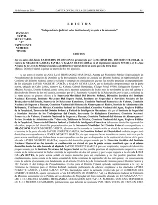 31 de Marzo de 2016 GACETA OFICIAL DE LA CIUDAD DE MÉXICO 95
E D I C T O S
“Independencia judicial, valor institucional y respeto a la autonomía”
JUZGADO
9 CIVIL
SECRETARIA
“A”
EXPEDIENTE
NÚMERO:
919/2014
EDICTOS
En los autos del Juicio EXTINCION DE DOMINIO, promovido por GOBIERNO DEL DISTRITO FEDERAL en
contra de NEGRETE GARCIA JAVIER Y GALAN REYES LIDIA; en el expediente número 919/2014, el C. Juez
Noveno de lo Civil de Primera Instancia del Distrito Federal dicto un auto que a la letra dice:
México, Distrito Federal a quince de enero de dos mil dieciséis.
- - - A sus autos el escrito de JOSE LUIS HERNANDEZ MARTINEZ, Agente del Ministerio Público Especializado en
Procedimiento de Extinción de Dominio de la Procuraduría General de Justicia del Distrito Federal, en representación del
Gobierno del Distrito Federal; como lo solicita y tomando en consideración que no fue posible practicar el emplazamiento
de los afectados JAVIER NEGRETE GARCÍA y GALAN REYES LIDIA, en el domicilio proporcionado por la parte
actora, ubicado en Cabo Lobos, número 12, Colonia Gabriel Hernández, Código Postal 07080, Delegación Gustavo A.
Madero, México, Distrito Federal; como consta en la razones actuariales de fechas seis de noviembre de dos mil catorce y
dieciocho de febrero de dos mil quince, asentadas por el C. Secretario Actuario de la Adscripción; por lo que, a solicitud de
la parte actora se giraron oficios a la Secretaría Movilidad Del Distrito Federal, Dirección Jurídica del Instituto
Nacional Electoral, Instituto Mexicano Del Seguro Social, Instituto de Seguridad y Servicios Sociales de los
Trabajadores del Estado, Secretaria De Relaciones Exteriores, Comisión Nacional Bancaria y de Valores, Comisión
Nacional de Seguros y Fianzas, Comisión Nacional del Sistema de Ahorro para el Retiro, Servicio de Administración
Tributaria, Teléfonos de México, Comisión Federal de Electricidad, Comisión Nacional del Agua, Registro Público
de la Propiedad, Tesorería del Distrito Federal y Unidad de Inteligencia Financiera; sin que el Instituto de Seguridad
y Servicios Sociales de los Trabajadores del Estado, Secretaria De Relaciones Exteriores, Comisión Nacional
Bancaria y de Valores, Comisión Nacional de Seguros y Fianzas, Comisión Nacional del Sistema de Ahorro para el
Retiro, Servicio de Administración Tributaria, Teléfonos de México, Comisión Nacional del Agua, Registro Público
de la Propiedad, Tesorería del Distrito Federal y Unidad de Inteligencia Financiera informaran domicilio alguno de los
afectados; respecto del domicilio proporcionando por la Secretaría Movilidad Del Distrito Federal correspondiente a
FRANCISCO JAVIER NEGRETE GARCÍA, el mismo no fue tomado en consideración en virtud de no ocorresponder con
el nombre de la parte afectada JAVIER NEGRETE GARCÍA; la Comisión Federal de Electricidad también proporcionó
domicilios correspondientes a JAVIER NEGRETE GARCÍA, sin que tampoco fueran tomados en cuenta, toda vez que la
parte actora manifestó que dichos datos no correspondían con los que se desprenden de la credencial de elector de la parte
afectada JAVIER NEGRETE GARCÍA; respecto del domicilio proporcionado por la Dirección Jurídica del Instituto
Nacional Electoral no fue tomado en cosideración en virtud de que la parte actora manifestó que es el mismo
domicilio donde ha sido buscado el afectado JAVIER NEGRETE GARCÍA para ser emplazado; respecto del domicilio
proporcionado por la Instituto Mexicano del Seguro Social no fue posible practicar el emplazamiento respectivo, como
consta en la razón actuarial de fecha veintitrés de septiembre de dos mil quince; y por lo que respecta a la afectada LIDIA
GALAN REYES, la parte actora señaló en nuevo domicilio para ser emplazada y no fue posible practicar dicho
emplazamiento, como consta en la razón actuarial de fecha veintiuno de septiembre de dos mil quince; en consecuencia,
como lo solicita el ocursante, con fundamento en el artículo 38 de la Ley de Extinción de Dominio para el Distrito Federal y
122 fracción II del Código de Procedimientos Civiles para el Distrito Federal aplicado supletoriamente a la Ley de
Extinción de Dominio para el Distrito Federal, mediante publicación de edictos, emplácese a los afectados JAVIER
NEGRETE GARCÍA y LIDIA GALAN REYES, haciéndoles saber la demanda promovida por el GOBIERNO DEL
DISTRITO FEDERAL, quien reclama en la Vía EXTINCIÓN DE DOMINIO; “A).-La Declaración Judicial de Extinción
de Dominio consistente en la Perdida de los derechos de Propiedad del bien inmueble ubicado en: EN MANZANA “H”,
LOTE 18, COLONIA GABRIEL HERNANDEZ, DELEGACIÓN GUSTAVO A. MADERO, CON UNA SUPERFICIE
DE 81.51 METROS CUADRADOS; publicaciones que deberán de realizarse POR TRES VECES DE TRES EN TRES
 
