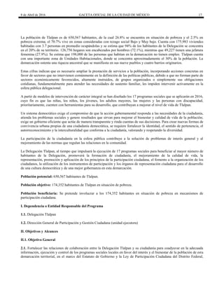 8 de Abril de 2016 GACETA OFICIAL DE LA CIUDAD DE MÉXICO 17
La población de Tlalpan es de 650,567 habitantes, de la cual 26.8% se encuentra en situación de pobreza y el 2.5% en
pobreza extrema; el 70.7% vive en zonas consideradas con rezago social Bajo y Muy bajo. Cuenta con 175,983 viviendas
habitadas con 3.7 personas en promedio ocupándolas y se estima que 94% de los habitantes de la Delegación se concentra
en el 20% de su territorio. 126,756 hogares son encabezados por hombres (72.1%), mientras que 49,227 tienen una jefatura
femenina (27.9%). Se estima que 198,000 de las personas que habitan en la demarcación no tienen empleo. Tlalpan cuenta
con una importante zona de Unidades Habitacionales, donde se concentra aproximadamente el 30% de la población. La
demarcación ostenta una riqueza ancestral que se manifiesta en sus nueve pueblos y cuatro barrios originarios.
Estas cifras indican que es necesario ampliar la prestación de servicios a la población, incorporando acciones concretas en
favor de sectores que no intervienen comúnmente en la definición de las políticas públicas, debido a que no forman parte de
sectores económicamente favorecidos, altamente instruidos, de grupos organizados o simplemente sus obligaciones
cotidianas, fundamentalmente para atender las necesidades de sustento familiar, les impiden intervenir activamente en la
esfera pública delegacional.
A partir de modelos de intervención de carácter integral se han diseñado los 17 programas sociales que se aplicarán en 2016,
cuyo fin es que las niñas, los niños, los jóvenes, los adultos mayores, las mujeres y las personas con discapacidad,
prioritariamente, cuenten con herramientas para su desarrollo, que contribuyan a mejorar el nivel de vida de Tlalpan.
Un sistema democrático exige el compromiso de que la acción gubernamental responda a las necesidades de la ciudadanía,
atienda los problemas sociales y genere resultados que sirvan para mejorar el bienestar y calidad de vida de la población;
exige un gobierno eficiente que actúe de manera transparente y rinda cuentas de sus decisiones. Para crear nuevas formas de
convivencia urbana propias de una ciudadanía democrática, se requiere fortalecer la identidad, el sentido de pertenencia, el
autorreconocimiento y la interculturalidad que conforma a la ciudadanía, valorando y respetando la diversidad.
La participación de la ciudadanía en la esfera pública contribuye a la solución de problemas de interés general y al
mejoramiento de las normas que regulan las relaciones en la comunidad.
La Delegación Tlalpan, al tiempo que impulsará la ejecución de 17 programas sociales para beneficiar al mayor número de
habitantes de la Delegación, promoverá la formación de ciudadanía, el mejoramiento de la calidad de vida, la
representación, promoción y aplicación de los principios de la participación ciudadana, el fomento a la organización de los
ciudadanos, la utilización de los instrumentos de participación y los órganos de representación ciudadana para el desarrollo
de una cultura democrática y de una mejor gobernanza en esta demarcación.
Población potencial: 650,567 habitantes de Tlalpan.
Población objetivo: 174,352 habitantes de Tlalpan en situación de pobreza.
Población beneficiaria: Se pretende involucrar a los 174,352 habitantes en situación de pobreza en mecanismos de
participación ciudadana.
I. Dependencia o Entidad Responsable del Programa
1.1. Delegación Tlalpan
1.2. Dirección General de Participación y Gestión Ciudadana (unidad ejecutora)
II. Objetivos y Alcances
II.1. Objetivo General
2.1. Fortalecer las relaciones de colaboración entre la Delegación Tlalpan y su ciudadanía para coadyuvar en la adecuada
información, ejecución y control de los programas sociales locales en favor del interés y el bienestar de la población de esta
demarcación territorial, en el marco del Estatuto de Gobierno y la Ley de Participación Ciudadana del Distrito Federal,
 