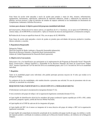 8 de Abril de 2016 GACETA OFICIAL DE LA CIUDAD DE MÉXICO 37
Estas líneas de acción serán apoyadas a través de ayudas para jornales o mano de obra, insumos, infraestructura,
equipamiento, herramientas, capacitación, elaboración de materiales didácticos, diseño y elaboración de materiales de
difusión, servicios técnicos y pago de derechos de estudios de impacto ambiental en las modalidades de Declaratoria de
Cumplimiento Ambiental e Informes Preventivos.
Acciones para alcanzar el objetivo general del programa (modalidad individual)
a) Conservación y Protección de los maíces nativos, en superficies de 0.3 a 3 hectáreas, con un apoyo de $7,000.00/Ha, en
sistema milpa y de $5,000.00/Ha en monocultivo. Aplica en fomento de áreas de amortiguamiento y restauración ecológica.
b) Producción de Avena en superficies hasta de 3 Ha, con un apoyo de $2, 000.00/Ha.
Estas líneas de acción serán apoyadas a través de ayudas en jornales para actividades del proceso productivo (siembra,
labores culturales y cosecha).
5. Dependencia Responsable
Delegación Tlalpan.
Dirección General de Medio Ambiente y Desarrollo Sustentable (planeación).
Dirección de Recursos Naturales y Desarrollo Rural (instrumentación).
Jefatura de Unidad Departamental de Desarrollo Rural (operación).
6. Objetivo de la Convocatoria
Seleccionar a las y los beneficiarios que participarán en la implementación del Programa de Desarrollo Social “Desarrollo
Rural, Conservación y Manejo Equitativo y Sustentable de los Recursos Naturales del Suelo de Conservación Tlalpan
2016”, durante el periodo del 5 al 8 de abril del 2016 en la modalidad grupal y del 12 al 15 de abril de 2016 en la modalidad
individual.
7. Requisitos
Tanto en la modalidad grupal como individual, sólo podrán participar personas mayores de 18 años que residan en la
Delegación Tlalpan.
En cualquiera de las dos modalidades, sólo tendrán derecho a presentar una solicitud. En caso de presentarse más de una
solicitud, se cancelarán las solicitudes.
REQUISITOS PARA PARTICIPAR EN LA SELECCIÓN EN LA MODALIDAD GRUPAL
 Solicitud por escrito para la incorporación al programa (formato F1-G);
 Acta constitutiva del grupo de trabajo o de la organización legalmente constituida (formato F2-G);
 Copia legible de identificación oficial de los miembros del grupo (credencial vigente expedida por el IFE o INE, cédula
profesional, pasaporte vigente, cartilla del Servicio Militar Nacional);
 Copia legible de la CURP de cada uno de los integrantes del grupo;
 Copia legible del RFC de al menos un integrante de la mesa directiva del grupo de trabajo o RFC de la organización
legalmente constituida;
 Copia legible del comprobante de domicilio actualizado de los miembros del grupo (recibo de agua, luz teléfono o recibo
del impuesto predial o certificado de residencia emitido por la Dirección General Jurídica y de Gobierno de la Delegación
Tlalpan);
 