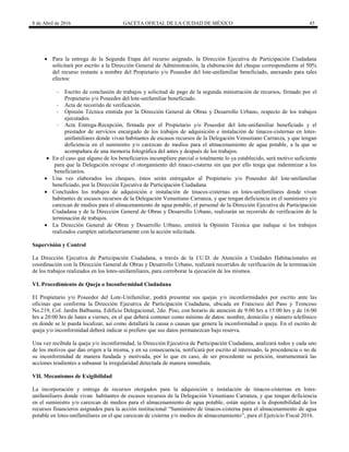 8 de Abril de 2016 GACETA OFICIAL DE LA CIUDAD DE MÉXICO 45
 Para la entrega de la Segunda Etapa del recurso asignado, la Dirección Ejecutiva de Participación Ciudadana
solicitará por escrito a la Dirección General de Administración, la elaboración del cheque correspondiente al 50%
del recurso restante a nombre del Propietario y/o Poseedor del lote-unifamiliar beneficiado, anexando para tales
efectos:
- Escrito de conclusión de trabajos y solicitud de pago de la segunda ministración de recursos, firmado por el
Propietario y/o Poseedor del lote-unifamiliar beneficiado.
- Acta de recorrido de verificación.
- Opinión Técnica emitida por la Dirección General de Obras y Desarrollo Urbano, respecto de los trabajos
ejecutados.
- Acta Entrega-Recepción, firmada por el Propietario y/o Poseedor del lote-unifamiliar beneficiado y el
prestador de servicios encargado de los trabajos de adquisición e instalación de tinacos-cisternas en lotes-
unifamiliares donde vivan habitantes de escasos recursos de la Delegación Venustiano Carranza, y que tengan
deficiencia en el suministro y/o carezcan de medios para el almacenamiento de agua potable, a la que se
acompañara de una memoria fotográfica del antes y después de los trabajos.
 En el caso que alguno de los beneficiarios incumpliere parcial o totalmente lo ya establecido, será motivo suficiente
para que la Delegación revoque el otorgamiento del tinaco-cisterna sin que por ello tenga que indemnizar a los
beneficiarios.
 Una vez elaborados los cheques, éstos serán entregados al Propietario y/o Poseedor del lote-unifamiliar
beneficiado, por la Dirección Ejecutiva de Participación Ciudadana.
 Concluidos los trabajos de adquisición e instalación de tinacos-cisternas en lotes-unifamiliares donde vivan
habitantes de escasos recursos de la Delegación Venustiano Carranza, y que tengan deficiencia en el suministro y/o
carezcan de medios para el almacenamiento de agua potable, el personal de la Dirección Ejecutiva de Participación
Ciudadana y de la Dirección General de Obras y Desarrollo Urbano, realizarán un recorrido de verificación de la
terminación de trabajos.
 La Dirección General de Obras y Desarrollo Urbano, emitirá la Opinión Técnica que indique si los trabajos
realizados cumplen satisfactoriamente con la acción solicitada.
Supervisión y Control
La Dirección Ejecutiva de Participación Ciudadana, a través de la J.U.D. de Atención a Unidades Habitacionales en
coordinación con la Dirección General de Obras y Desarrollo Urbano, realizará recorridos de verificación de la terminación
de los trabajos realizados en los lotes-unifamiliares, para corroborar la ejecución de los mismos.
VI. Procedimiento de Queja o Inconformidad Ciudadana
El Propietario y/o Poseedor del Lote-Unifamiliar, podrá presentar sus quejas y/o inconformidades por escrito ante las
oficinas que conforma la Dirección Ejecutiva de Participación Ciudadana, ubicada en Francisco del Paso y Troncoso
No.219, Col. Jardín Balbuena, Edificio Delegacional, 2do. Piso, con horario de atención de 9:00 hrs a 15:00 hrs y de 16:00
hrs a 20:00 hrs de lunes a viernes, en el que deberá contener como mínimo de datos: nombre, domicilio y número telefónico
en donde se le pueda localizar, así como detallará la causa o causas que genera la inconformidad o queja. En el escrito de
queja y/o inconformidad deberá indicar si prefiere que sus datos permanezcan bajo reserva.
Una vez recibida la queja y/o inconformidad, la Dirección Ejecutiva de Participación Ciudadana, analizará todos y cada uno
de los motivos que dan origen a la misma, y en su consecuencia, notificará por escrito al interesado, la procedencia o no de
su inconformidad de manera fundada y motivada, por lo que en caso, de ser procedente su petición, instrumentará las
acciones tendientes a subsanar la irregularidad detectada de manera inmediata.
VII. Mecanismos de Exigibilidad
La incorporación y entrega de recursos otorgados para la adquisición e instalación de tinacos-cisternas en lotes-
unifamiliares donde vivan habitantes de escasos recursos de la Delegación Venustiano Carranza, y que tengan deficiencia
en el suministro y/o carezcan de medios para el almacenamiento de agua potable, están sujetas a la disponibilidad de los
recursos financieros asignados para la acción institucional ―Suministro de tinacos-cisterna para el almacenamiento de agua
potable en lotes-unifamiliares en el que carezcan de cisterna y/o medios de almacenamiento‖, para el Ejercicio Fiscal 2016.
 