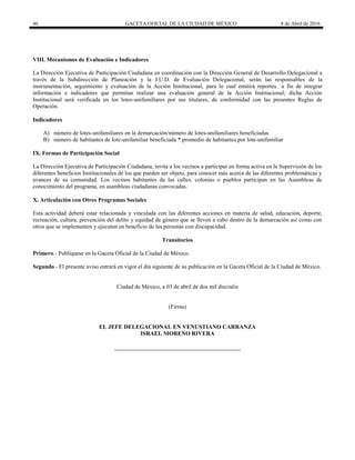 46 GACETA OFICIAL DE LA CIUDAD DE MÉXICO 8 de Abril de 2016
VIII. Mecanismos de Evaluación e Indicadores
La Dirección Ejecutiva de Participación Ciudadana en coordinación con la Dirección General de Desarrollo Delegacional a
través de la Subdirección de Planeación y la J.U.D. de Evaluación Delegacional, serán las responsables de la
instrumentación, seguimiento y evaluación de la Acción Institucional, para lo cual emitirá reportes a fin de integrar
información e indicadores que permitan realizar una evaluación general de la Acción Institucional; dicha Acción
Institucional será verificada en los lotes-unifamiliares por sus titulares, de conformidad con las presentes Reglas de
Operación.
Indicadores
A) número de lotes-unifamiliares en la demarcación/número de lotes-unifamiliares beneficiadas
B) número de habitantes de lote-unifamiliar beneficiada * promedio de habitantes por lote-unifamiliar
IX. Formas de Participación Social
La Dirección Ejecutiva de Participación Ciudadana, invita a los vecinos a participar en forma activa en la Supervisión de los
diferentes beneficios Institucionales de los que pueden ser objeto, para conocer más acerca de las diferentes problemáticas y
avances de su comunidad. Los vecinos habitantes de las calles, colonias o pueblos participan en las Asambleas de
conocimiento del programa, en asambleas ciudadanas convocadas.
X. Articulación con Otros Programas Sociales
Esta actividad deberá estar relacionada y vinculada con las diferentes acciones en materia de salud, educación, deporte,
recreación, cultura, prevención del delito y equidad de género que se lleven a cabo dentro de la demarcación así como con
otros que se implementen y ejecuten en beneficio de las personas con discapacidad.
Transitorios
Primero.- Publíquese en la Gaceta Oficial de la Ciudad de México.
Segundo.- El presente aviso entrará en vigor el día siguiente de su publicación en la Gaceta Oficial de la Ciudad de México.
Ciudad de México, a 03 de abril de dos mil dieciséis
(Firma)
EL JEFE DELEGACIONAL EN VENUSTIANO CARRANZA
ISRAEL MORENO RIVERA
 