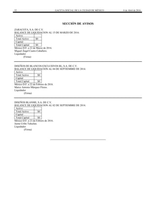52 GACETA OFICIAL DE LA CIUDAD DE MÉXICO 8 de Abril de 2016
SECCIÓN DE AVISOS
ZARACOTA, S.A. DE C.V.
BALANCE DE LIQUIDACION AL 15 DE MARZO DE 2016.
Activo
Total Activo $0
Capital
Total Capital $0
México D.F. a 22 de Marzo de 2016.
Miguel Ángel Castro Caballero.
Liquidador
(Firma)
DISEÑOS DE BLANCOS EXCLUSIVOS BL, S.A. DE C.V.
BALANCE DE LIQUIDACION AL 04 DE SEPTIEMBRE DE 2014.
Activo
Total Activo $0
Capital
Total Capital $0
México D.F. a 22 de Febrero de 2016.
Marco Antonio Márquez Flores.
Liquidador
(Firma)
DISEÑOS BLANME, S.A. DE C.V.
BALANCE DE LIQUIDACION AL 02 DE SEPTIEMBRE DE 2014.
Activo
Total Activo $0
Capital
Total Capital $0
México D.F. a 23 de Febrero de 2016.
Jaime Uribe Tahuilan.
Liquidador
(Firma)
 