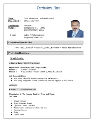 Curriculum Vitae
Name : Emad Mohammad Mahmoud Alzyod
Date of birth : 05 November 1969
Nationality: Jordanian
Mobile : 00962797704643 (JOR)
00966550677055 (KSA)
E- mail : naden1969@hotmail.com
asg.gamm@yahoo.com
EducationalQualification
- (1992 - 1993), Yarmouk University , Jordan , Bachelor of Public Administration.
ProfessionalExperience
Saudi Arabia :
 Current Job : Oct 2011 up till now.
Organization : Saudi Bin Ladin Group - PBAD.
Position : Material Coordinator.
Project : King Abdullah Financial District (KAFD), KSA Riyadh
Job Responsibilities :
 have strong knowledge in stores management and inventory.
 have strong background of main construction materials suppliers at KSA market.
Jordan :
 Date : Jul 1993 to Oct 2010.
Organization : The Housing Bank for Trade and Finance
Job Titles :
 Branch Manager
 Senior Customer Service
 Operation Control Unit Head
 Administrative and financial affairs unit head
 Customer Service
 Teller
 Deposit Clerk
 