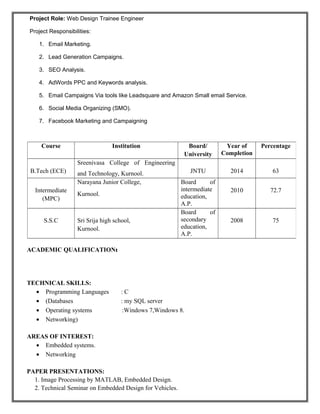 Project Role: Web Design Trainee Engineer
Project Responsibilities:
1. Email Marketing.
2. Lead Generation Campaigns.
3. SEO Analysis.
4. AdWords PPC and Keywords analysis.
5. Email Campaigns Via tools like Leadsquare and Amazon Small email Service.
6. Social Media Organizing (SMO).
7. Facebook Marketing and Campaigning
ACADEMIC QUALIFICATION:
TECHNICAL SKILLS:
• Programming Languages : C
• (Databases : my SQL server
• Operating systems :Windows 7,Windows 8.
• Networking)
AREAS OF INTEREST:
• Embedded systems.
• Networking
PAPER PRESENTATIONS:
1. Image Processing by MATLAB, Embedded Design.
2. Technical Seminar on Embedded Design for Vehicles.
Course Institution Board/
University
Year of
Completion
Percentage
B.Tech (ECE)
Sreenivasa College of Engineering
and Technology, Kurnool. JNTU 2014 63
Intermediate
(MPC)
Narayana Junior College,
Kurnool.
Board of
intermediate
education,
A.P.
2010 72.7
S.S.C Sri Srija high school,
Kurnool.
Board of
secondary
education,
A.P.
2008 75
 