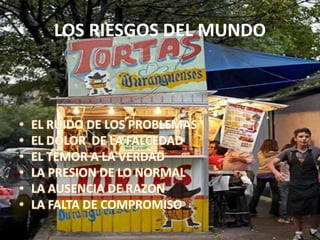 LOS RIESGOS DEL MUNDO
• EL RUIDO DE LOS PROBLEMAS
• EL DOLOR DE LA FALCEDAD
• EL TEMOR A LA VERDAD
• LA PRESION DE LO NORMAL
• LA AUSENCIA DE RAZON
• LA FALTA DE COMPROMISO
