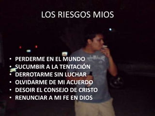 LOS RIESGOS MIOS
• PERDERME EN EL MUNDO
• SUCUMBIR A LA TENTACIÓN
• DERROTARME SIN LUCHAR
• OLVIDARME DE MI ACUERDO
• DESOIR EL CONSEJO DE CRISTO
• RENUNCIAR A MI FE EN DIOS