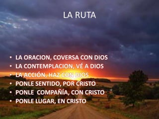 LA RUTA
• LA ORACION, COVERSA CON DIOS
• LA CONTEMPLACION, VÉ A DIOS
• LA ACCIÓN, HAZ CON DIOS
• PONLE SENTIDO, POR CRISTO
• PONLE COMPAÑÍA, CON CRISTO
• PONLE LUGAR, EN CRISTO