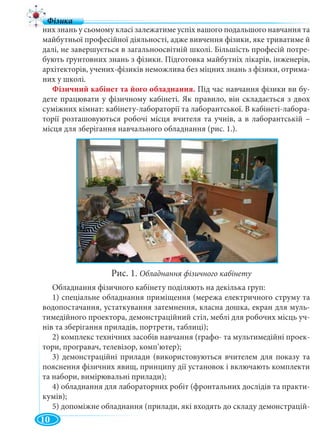 10
них знань у сьомому класі залежатиме успіх вашого подальшого навчання та
майбутньої професійної діяльності, адже вивчення фізики, яке триватиме й
далі, не завершується в загальноосвітній школі. Більшість професій потре-
бують ґрунтовних знань з фізики. Підготовка майбутніх лікарів, інженерів,
архітекторів, учених-фізиків неможлива без міцних знань з фізики, отрима-
них у школі.
Фізичний кабінет та його обладнання. Під час навчання фізики ви бу-
дете працювати у фізичному кабінеті. Як правило, він складається з двох
суміжних кімнат: кабінету-лабораторії та лаборантської. В кабінеті-лабора-
торії розташовуються робочі місця вчителя та учнів, а в лаборантській –
місця для зберігання навчального обладнання (рис. 1.).
Обладнання фізичного кабінету поділяють на декілька груп:
1) спеціальне обладнання приміщення (мережа електричного струму та
водопостачання, устаткування затемнення, класна дошка, екран для муль-
тимедійного проектора, демонстраційний стіл, меблі для робочих місць уч-
нів та зберігання приладів, портрети, таблиці);
2) комплекс технічних засобів навчання (графо- та мультимедійні проек-
тори, програвач, телевізор, комп’ютер);
3) демонстраційні прилади (використовуються вчителем для показу та
пояснення фізичних явищ, принципу дії установок і включають комплекти
та набори, вимірювальні прилади);
4) обладнання для лабораторних робіт (фронтальних дослідів та практи-
кумів);
5) допоміжне обладнання (прилади, які входять до складу демонстрацій-
Рис. 1. Обладнання фізичного кабінету
 