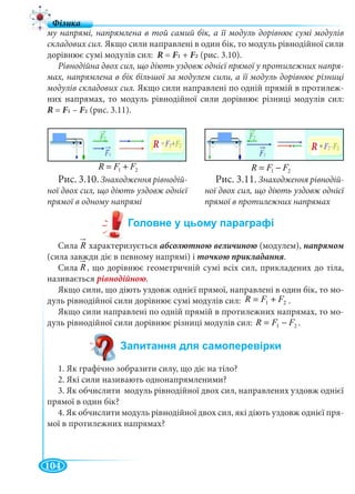104
му напрямі, напрямлена в той самий бік, а її модуль дорівнює сумі модулів
складових сил. Якщо сили направлені в один бік, то модуль рівнодійної сили
дорівнює сумі модулів сил: R = F1 + F2FF (рис. 3.10).
Рівнодійна двох сил, що діють уздовж однієї прямої у протилежних напря-
мах, напрямлена в бік більшої за модулем сили, а її модуль дорівнює різниці
модулів складових сил. Якщо сили направлені по одній прямій в протилеж-
них напрямах, то модуль рівнодійної сили дорівнює різниці модулів сил:
R = F1 – F2FF (рис. 3.11).
Сила характеризується абсолютною величиною (модулем),
(сила завжди діє в певному напрямі) і .
Сила , що дорівнює геометричній сумі всіх сил, прикладених до тіла,
називається рівнодійною.
Якщо сили, що діють уздовж однієї прямої, направлені в один бік, то мо-
дуль рівнодійної сили дорівнює сумі модулів сил: .
Якщо сили направлені по одній прямій в протилежних напрямах, то мо-
дуль рівнодійної сили дорівнює різниці модулів сил: .
1. Як графічно зобразити силу, що діє на тіло?
2. Які сили називають однонапрямленими?
3. Як обчислити модуль рівнодійної двох сил, направлених уздовж однієї
прямої в один бік?
4. Як обчислити модуль рівнодійної двох сил, які діють уздовж однієї пря-
мої в протилежних напрямах?
21 FFR += 21 FFR −=
R R
Рис. 3.10.Знаходження рівнодій-
ної двох сил, що діють уздовж однієї
прямої в одному напрямі
Рис. 3.11. Знаходження рівнодій-
ної двох сил, що діють уздовж однієї
прямої в протилежних напрямах
R
21 FFR +=
21 FFR −=
R
 