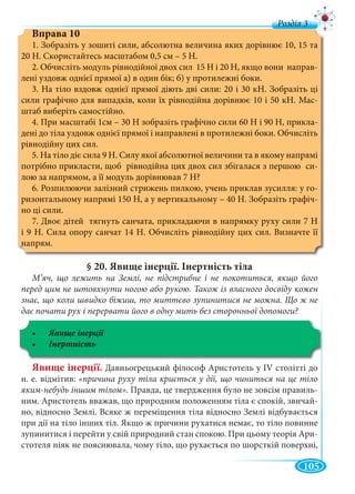 105
д
Вправа 10
1. Зобразіть у зошиті сили, абсолютна величина яких дорівнює 10, 15 та
20 Н. Скористайтесь масштабом 0,5 см – 5 Н.
2. Обчисліть модуль рівнодійної двох сил 15 Н і 20 Н, якщо вони направ-
лені уздовж однієї прямої а) в один бік; б) у протилежні боки.
3. На тіло вздовж однієї прямої діють дві сили: 20 і 30 кН. Зобразіть ці
сили графічно для випадків, коли їх рівнодійна дорівнює 10 і 50 кН. Мас-
штаб виберіть самостійно.
4. При масштабі 1см – 30 Н зобразіть графічно сили 60 Н і 90 Н, прикла-
дені до тіла уздовж однієї прямої і направлені в протилежні боки. Обчисліть
рівнодійну цих сил.
5. На тіло діє сила 9 Н. Силу якої абсолютної величини та в якому напрямі
потрібно прикласти, щоб рівнодійна цих двох сил збігалася з першою си-
лою за напрямом, а її модуль дорівнював 7 Н?
6. Розпилюючи залізний стрижень пилкою, учень приклав зусилля: у го-
ризонтальному напрямі 150 Н, а у вертикальному – 40 Н. Зобразіть графіч-
но ці сили.
7. Двоє дітей тягнуть санчата, прикладаючи в напрямку руху сили 7 Н
і 9 Н. Сила опору санчат 14 Н. Обчисліть рівнодійну цих сил. Визначте її
напрям.
§ 20. Явище інерції. Інертність тіла
М’яч, що лежить на Землі, не підстрибне і не покотиться, якщо його
перед цим не штовхнути ногою або рукою. Також із власного досвіду кожен
знає, що коли швидко біжиш, то миттєво зупинитися не можна. Що ж не
дає почати рух і перервати його в одну мить без сторонньої допомоги?
Явище інерції. Давньогрецький філософ Аристотель у IV столітті до
н. е. відмітив: «причина руху тіла криється у дії, що чиниться на це тіло
яким-небудь іншим тілом». Правда, це твердження було не зовсім правиль-
ним. Аристотель вважав, що природним положенням тіла є спокій, звичай-
но, відносно Землі. Всяке ж переміщення тіла відносно Землі відбувається
при дії на тіло інших тіл. Якщо ж причини рухатися немає, то тіло повинне
зупинитися і перейти у свій природний стан спокою. При цьому теорія Ари-
стотеля ніяк не пояснювала, чому тіло, що рухається по шорсткій поверхні,
 