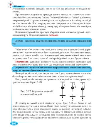 106
зупиняється набагато швидше, ніж те ж тіло, що рухається по гладкій по-
верхні.
Правильному розумінню природи даного явища ми завдячуємо вели-
кому італійському вченому Галілео Галілею (1564–1642). Галілей установив,
що рівномірний і прямолінійний рух може відбуватися і за відсутності дії
на тіло інших тіл. Він стверджував, що тіло рухається рівномірно й пря-
молінійно при відсутності опору цьому руху зі сторони інших тіл, такий рух
відбувається нескінченно довго.
Відносно нерухомі тіла прагнуть зберігати стан спокою, а рухомі – про-
довжувати рух. Це явище назвали .
Тобто коли м’яч лежить на траві, його швидкість відносно Землі дорів-
нює нулю. І вона не зміниться без сторонньої допомоги. Коли м’яч котиться,
він би так і котився собі з постійною швидкістю прямолінійно й нескінчен-
но довго, коли б не трава, тертя об повітря і футболісти, що буцають його.
Інертність. Для зміни швидкості тіла на певну величину, необхідно, щоб
на нього певний час діяло інше тіло. Цю властивість називають інертністю.
Чим цей час більший, тим інертніше тіло. З двох взаємодіючих тіл те тіло
більш інертне, яке повільніше змінює свою швидкість при взаємодії.
Наступний дослід показує, як проявляється інертність тіл і яку роль віді-
грає час взаємодії (рис. 3.12).
Рис. 3.12. Результат взаємодії
залежить від часу дії
До підвісу на тонкій нитці підвішено кулю (рис. 3.12, а). Знизу до неї
прикріплена друга така ж нитка. Якщо різко смикнути за нижню нитку, то
вона обривається, а куля продовжує висіти на верхній нитці (рис. 3.12, б).
Але якщо нижню нитку тягти, а не смикати, то обірветься верхня нитка і
куля впаде (рис. 3.12, в). Дослід має таке пояснення, коли за нижню нитку
смикають різко, то час дії на кулю виявляється настільки малим, що куля не
а б в
 