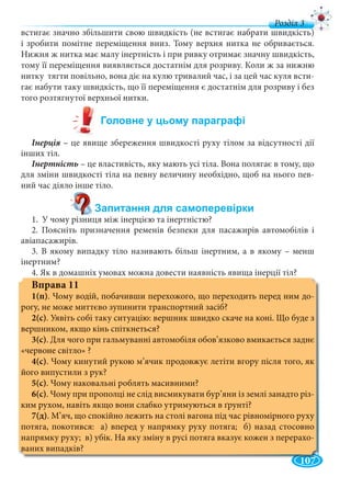 107
д
встигає значно збільшити свою швидкість (не встигає набрати швидкість)
і зробити помітне переміщення вниз. Тому верхня нитка не обривається.
Нижня ж нитка має малу інертність і при ривку отримає значну швидкість,
тому її переміщення виявляється достатнім для розриву. Коли ж за нижню
нитку тягти повільно, вона діє на кулю тривалий час, і за цей час куля всти-
гає набути таку швидкість, що її переміщення є достатнім для розриву і без
того розтягнутої верхньої нитки.
– це явище збереження швидкості руху тілом за відсутності дії
інших тіл.
– це властивість, яку мають усі тіла. Вона полягає в тому, що
для зміни швидкості тіла на певну величину необхідно, щоб на нього пев-
ний час діяло інше тіло.
1. У чому різниця між інерцією та інертністю?
2. Поясніть призначення ременів безпеки для пасажирів автомобілів і
авіапасажирів.
3. В якому випадку тіло називають більш інертним, а в якому – менш
інертним?
4. Як в домашніх умовах можна довести наявність явища інерції тіл?
Вправа 11
1(п). Чому водій, побачивши перехожого, що переходить перед ним до-
рогу, не може миттєво зупинити транспортний засіб?
2(с). Уявіть собі таку ситуацію: вершник швидко скаче на коні. Що буде з
вершником, якщо кінь спіткнеться?
3(с). Для чого при гальмуванні автомобіля обов’язково вмикається заднє
«червоне світло» ?
4(с). Чому кинутий рукою м’ячик продовжує летіти вгору після того, як
його випустили з рук?
5(с). Чому наковальні роблять масивними?
6(с). Чому при прополці не слід висмикувати бур’яни із землі занадто різ-
ким рухом, навіть якщо вони слабко утримуються в ґрунті?
7(д). М’яч, що спокійно лежить на столі вагона під час рівномірного руху
потяга, покотився: а) вперед у напрямку руху потяга; б) назад стосовно
напрямку руху; в) убік. На яку зміну в русі потяга вказує кожен з перерахо-
ваних випадків?
 
