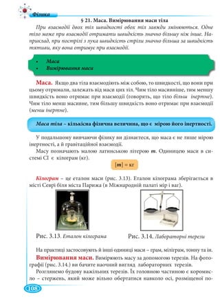 108
§ 21. Маса. Вимірювання маси тіла
При взаємодії двох тіл швидкості обох тіл завжди змінюються. Одне
тіло може при взаємодії отримати швидкість значно більшу ніж інше. На-
приклад, при пострілі з лука швидкість стріли значно більша за швидкість
тятиви, яку вона отримує при взаємодії.
Маса
Маса. Якщо два тіла взаємодіють між собою, то швидкості, що вони при
цьому отримали, залежать від маси цих тіл. Чим тіло масивніше, тим меншу
швидкість воно отримає при взаємодії (говорять, що тіло більш інертне).
Чим тіло менш масивне, тим більшу швидкість воно отримає при взаємодії
(менш інертне).
У подальшому вивчаючи фізику ви дізнаєтеся, що маса є не лише мірою
інертності, а й гравітаційної взаємодії.
Масу позначають малою латинською літерою m. Одиницею маси в си-
стемі СІ є кілограм (кг).
[m] = кг
– це еталон маси (рис. 3.13). Еталон кілограма зберігається в
місті Севрі біля міста Парижа (в Міжнародній палаті мір і ваг).
Рис. 3.13. Еталон кілограма
На практиці застосовують й інші одиниці маси – грам, міліграм, тонну та ін.
Вимірювання маси. Вимірюють масу за допомогою терезів. На фото-
графії (рис. 3.14.) ви бачите наочний вигляд лабораторних терезів.
Розглянемо будову важільних терезів. Їх головною частиною є коромис-
ло – стержень, який може вільно обертатися навколо осі, розміщеної по-
Рис. 3.14. Лабораторні терези
 