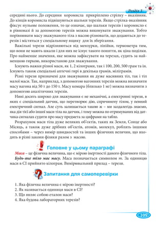 109
д
середині нього. До середини коромисла прикріплено стрілку – вказівник.
До кінців коромисла підвішуються шальки терезів. Якщо стрілка-вказівник
фіксує нульове положення, то це означає, що шальки терезів і коромисло є
в рівновазі й за допомогою терезів можна виконувати зважування. Тобто
порівнювати масу зважуваного тіла з масою різновагів, що додаються до те-
резів і містяться у спеціальному ящику для їх зберігання.
Важільні терези відрізняються від мензурки, лінійки, термометра тим,
що вони не мають шкали і для них не існує такого поняття, як ціна поділки.
Про найменше значення, яке можна зафіксувати на терезах, судять за най-
меншою гиркою, використаною для зважування.
Існують важки різної маси, як 1, 2 кілограми, так і 100, 200, 500 грам та ін.
Існують також спеціальні аптечні гирі в декілька грамів, міліграмів.
Різні терези призначені для зважування як дуже масивних тіл, так і тіл
малої маси. Так, наприклад, з допомогою вагонних терезів можна визначити
масу вагона від 50 т до 150 т. Масу комара (близько 1 мг) можна визначити з
допомогою аналітичних терезів.
Нині досить широко для зважування є не механічні, а електронні терези, в
яких є спеціальний датчик, що перетворює дію, спричинену тілом, у певний
електричний сигнал. Але суть залишається такою ж – ми заздалегідь знаємо,
яка дія тієї або іншої маси тіла на датчик, і тому можна по отримуваних від дат-
чика сигналах судити про масу предмета за цифрами на табло.
Розрахунок маси тіла дуже великих об’єктів, таких як Земля, Сонце або
Місяць, а також дуже дрібних об’єктів, атомів, молекул, роблять іншими
способами – через вимір швидкостей та інших фізичних величин, що вхо-
дять в різні закони фізики разом з масою.
Маса – це фізична величина, що є мірою інертності даного фізичного тіла.
Маса позначається символом m. За одиницю
маси в СІ прийнято кілограм. Вимірювальний прилад – терези.
1. Яка фізична величина є мірою інертності?
2. Як називається одиниця маси в СІ?
3. Що являє собою еталон маси?
4. Яка будова лабораторних терезів?
 