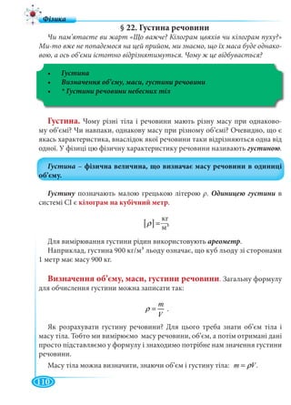 110
§ 22. Густина речовини
Чи пам’ятаєте ви жарт «Що важче? Кілограм цвяхів чи кілограм пуху?»
Ми-то вже не попадемося на цей прийом, ми знаємо, що їх маса буде однако-
вою, а ось об’єми істотно відрізнятимуться. Чому ж це відбувається?
Густина
Густина. Чому різні тіла і речовини мають різну масу при однаково-
му об’ємі? Чи навпаки, однакову масу при різному об’ємі? Очевидно, що є
якась характеристика, внаслідок якої речовини таки відрізняються одна від
одної. У фізиці цю фізичну характеристику речовини називають .
Густину позначають малою грецькою літероюу ρ. в
системі СІ є кілограм на кубічний метр.
[ ] 3
êã
ì
ρ =
Для вимірювання густини рідин використовують ареометр.
Наприклад, густина 900 кг/м3 льоду означає, що куб льоду зі сторонами
1 метр має масу 900 кг.
Визначення об’єму, маси, густини речовини. Загальну формулу
для обчислення густини можна записати так:
m
V
ρ = .
Як розрахувати густину речовини? Для цього треба знати об’єм тіла і
масу тіла. Тобто ми вимірюємо масу речовини, об’єм, а потім отримані дані
просто підставляємо у формулу і знаходимо потрібне нам значення густини
речовини.
Масу тіла можна визначити, знаючи об’єм і густину тіла: m Vρ= .
кг
м3
 