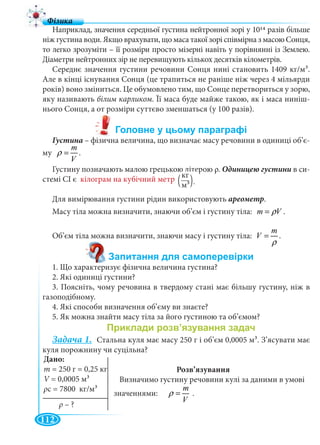 112
Наприклад, значення середньої густина нейтронної зорі у 1014 разів більше
ніж густина води. Якщо врахувати, що маса такої зорі співмірна з масою Сонця,
то легко зрозуміти – її розміри просто мізерні навіть у порівнянні із Землею.
Діаметри нейтронних зір не перевищують кількох десятків кілометрів.
Середнє значення густини речовини Сонця нині становить 1409 кг/м3.
Але в кінці існування Сонця (це трапиться не раніше ніж через 4 мільярди
років) воно зміниться. Це обумовлено тим, що Сонце перетвориться у зорю,
яку називають білим карликом. Її маса буде майже такою, як і маса ниніш-
нього Сонця, а от розміри суттєво зменшаться (у 100 разів).
Густина – фізична величина, що визначає масу речовини в одиниці об’є-
му
m
V
ρ = .
Густину позначають малою грецькою літерою ρ. в си-
стемі СІ є кілограм на кубічний метр
Для вимірювання густини рідин використовують ареометр.
Масу тіла можна визначити, знаючи об’єм і густину тіла: m Vρ= .
Об’єм тіла можна визначити, знаючи масу і густину тіла:
m
V
ρ
= .
1. Що характеризує фізична величина густина?
2. Які одиниці густини?
3. Поясніть, чому речовина в твердому стані має більшу густину, ніж в
газоподібному.
4. Які способи визначення об’єму ви знаєте?
5. Як можна знайти масу тіла за його густиною та об’ємом?
Задача 1. Стальна куля має масу 250 г і об’єм 0,0005 м3. З’ясувати має
куля порожнину чи суцільна?
Розв’язування
Визначимо густину речовини кулі за даними в умові
значеннями:
m
V
ρ = .
кг
м3 .( )
Дано:
m = 250 г = 0,25 кг
V 0 0005V 3
ρс = 7800 кг/м3
ρ – ?
 