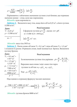 113
д
⎟
⎠
⎞
⎜
⎝
⎛
== 3
ì
êã
500
0005,0
25,0
ρ ; [ ] 3
ì
êã
=ρ
Порівнюючи з табличним значенням густини сталі бачимо, що отримане
значення менше – отже, куля має порожнину.
Відповідь: куля порожниста.
Задача 2. Визначити масу тіла, якщо його об’єм 0,35 м3, а його густина
11300 кг/м3.
Розв’язування
З формули густини , маємо: m Vρ= .
)êã(395535,011300 =⋅=m
[ ] êãì
ì
êã 3
3
=⋅=m
Відповідь: маса тіла 3955 кг.
Задача 3. Взяли олово об’ємом V1= 0,1 дм3 і мідь об’ємом V2= 1,5 дмVV 3
і сплавили їх разом. Отримали сплав, який називається бронза. Визначити
густину бронзи.
За визначенням густина тіла дорівнює 1 2
1 2
m mm
V V V
ρ
+
= =
+
.
Виразимо маси олова і міді з яких тіло через
густини та об’єми 111 Vm ρ= ; 222 Vm ρ= .
Тоді
21
2211
VV
VV
+
+
=
ρρ
ρ
⎟
⎠
⎞
⎜
⎝
⎛
≈
⋅+⋅
⋅⋅+⋅⋅
= −−
−−
334
34
ì
êã
8800
105,1101
105,189001017300
ρ [ ] 333
3
3
3
3
ì
êã
ìì
ì
ì
êã
ì
ì
êã
=
+
⋅+⋅
=ρ
Відповідь: густина бронзи 8800 кг/м3.
кг
м3
кг
м3
25
Дано:
V = 0,35 мV 3
ρ = 11300 кг/м3
m – ? кг
м3
м кг
35 кг
Дано:
V1 = 0,1 дм3 =
1.10-4 м3
V2VV = 1,5 дм3 =
1,5.10-3 м3
ρ1 = 7,3 г/cм3 =
7300 кг/м
ρ2 = 8,9 г/cм3=
8900 кг/м3
ρ – ?
,
;
10
10
10
10 кг
м3
кг
м3
кг
м3
м
м м
м
кг
м3
Розв’язування
.
.
m
V
ρ =
..
.
 
