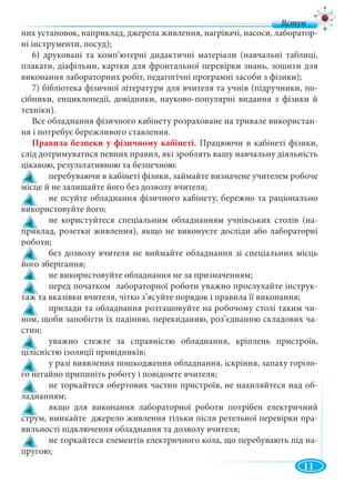 11
них установок, наприклад, джерела живлення, нагрівачі, насоси, лаборатор-
ні інструменти, посуд);
6) друковані та комп’ютерні дидактичні матеріали (навчальні таблиці,
плакати, діафільми, картки для фронтальної перевірки знань, зошити для
виконання лабораторних робіт, педагогічні програмні засоби з фізики);
7) бібліотека фізичної літератури для вчителя та учнів (підручники, по-
сібники, енциклопедії, довідники, науково-популярні видання з фізики й
техніки).
Все обладнання фізичного кабінету розраховане на тривале використан-
ня і потребує бережливого ставлення.
Правила безпеки у фізичному кабінеті. Працюючи в кабінеті фізики,
слід дотримуватися певних правил, які зроблять вашу навчальну діяльність
цікавою, результативною та безпечною:
! перебуваючи в кабінеті фізики, займайте визначене учителем робоче
місце й не залишайте його без дозволу вчителя;
! не псуйте обладнання фізичного кабінету, бережно та раціонально
використовуйте його;
! не користуйтеся спеціальним обладнанням учнівських столів (на-
приклад, розетки живлення), якщо не виконуєте досліди або лабораторні
роботи;
! без дозволу вчителя не виймайте обладнання зі спеціальних місць
його зберігання;
! не використовуйте обладнання не за призначенням;
! перед початком лабораторної роботи уважно прослухайте інструк-
таж та вказівки вчителя, чітко з’ясуйте порядок і правила її виконання;
! прилади та обладнання розташовуйте на робочому столі таким чи-
ном, щоби запобігти їх падінню, перекиданню, роз’єднанню складових ча-
стин;
! уважно стежте за справністю обладнання, кріплень пристроїв,
цілісністю ізоляції провідників;
! у разі виявлення пошкодження обладнання, іскріння, запаху горіло-
го негайно припиніть роботу і повідомте вчителя;
! не торкайтеся обертових частин пристроїв, не нахиляйтеся над об-
ладнанням;
! якщо для виконання лабораторної роботи потрібен електричний
струм, вмикайте джерело живлення тільки після ретельної перевірки пра-
вильності підключення обладнання та дозволу вчителя;
! не торкайтеся елементів електричного кола, що перебувають під на-
пругою;
 