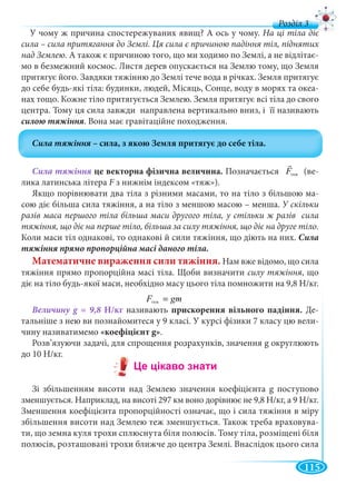 115
д
У чому ж причина спостережуваних явищ? А ось у чому. На ці тіла діє
сила – сила притягання до Землі. Ця сила є причиною падіння тіл, піднятих
над Землею. А також є причиною того, що ми ходимо по Землі, а не відлітає-
мо в безмежний космос. Листя дерев опускається на Землю тому, що Земля
притягує його. Завдяки тяжінню до Землі тече вода в річках. Земля притягує
до себе будь-які тіла: будинки, людей, Місяць, Сонце, воду в морях та океа-
нах тощо. Кожне тіло притягується Землею. Земля притягує всі тіла до свого
центра. Тому ця сила завжди направлена вертикально вниз, і її називають
. Вона має гравітаційне походження.
це векторна фізична величина. Позначається òÿæF (ве-
лика латинська літера F з нижнім індексом «тяж»).F
Якщо порівнювати два тіла з різними масами, то на тіло з більшою ма-
сою діє більша сила тяжіння, а на тіло з меншою масою – менша. У скільки
разів маса першого тіла більша маси другого тіла, у стільки ж разів сила
тяжіння, що діє на перше тіло, більша за силу тяжіння, що діє на друге тіло.
Коли маси тіл однакові, то однакові й сили тяжіння, що діють на них. Сила
Математичне вираження сили тяжіння. Нам вже відомо, що сила
тяжіння прямо пропорційна масі тіла. Щоби визначити силу тяжіння, що
діє на тіло будь-якої маси, необхідно масу цього тіла помножити на 9,8 Н/кг.
òÿæF gm=
Н/кг називають прискорення вільного падіння. Де-
тальніше з нею ви познайомитеся у 9 класі. У курсі фізики 7 класу цю вели-
чину називатимемо «коефіцієнт g».
Розв’язуючи задачі, для спрощення розрахунків, значення g округлюють
до 10 Н/кг.
Зі збільшенням висоти над Землею значення коефіцієнта g поступово
зменшується. Наприклад, на висоті 297 км воно дорівнює не 9,8 Н/кг, а 9 Н/кг.
Зменшення коефіцієнта пропорційності означає, що і сила тяжіння в міру
збільшення висоти над Землею теж зменшується. Також треба враховува-
ти, що земна куля трохи сплюснута біля полюсів. Тому тіла, розміщені біля
полюсів, розташовані трохи ближче до центра Землі. Внаслідок цього сила
тяж
тяж
зз
 