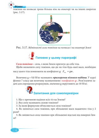 116
тяжіння на полюсах трохи більша ніж на екваторі чи на інших широтах
(рис. 3.17).
Рис. 3.17. Відмінності сили тяжіння на полюсах і на екваторі Землі
– сила, з якою Земля притягує до себе тіла.
Щоби визначити силу тяжіння, що діє на тіло будь-якої маси, необхідно
масу цього тіла помножити на коефіцієнт g: òÿæF gm= .
Величину g = 9,8 Н/кг називають . У курсі
фізики 7 класу цю величину називатимемо «коефіцієнт g». Розв’язуючи за-
дачі для спрощення розрахунків, значення g округлюють до 10 Н/кг.
1. Що є причиною падіння всіх тіл на Землю?
2. Яку силу називають силою тяжіння?
3. За якою формулою обчислюється сила тяжіння?
4. Як зміниться сила тяжіння, при збільшенні маси падаючого тіла у 2
рази?
5. Як змінюється сила тяжіння при збільшенні відстані від поверхні Зем-
лі?
тяж
 