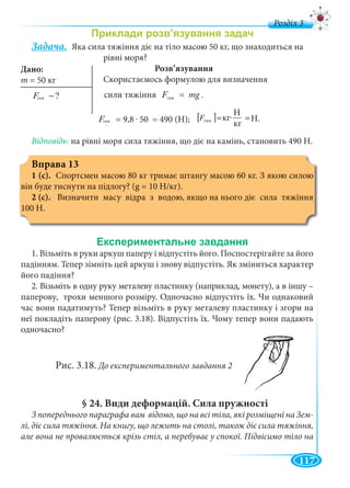 117
д
Задача. Яка сила тяжіння діє на тіло масою 50 кг, що знаходиться на
рівні моря?
Розв’язування
Скористаємось формулою для визначення
òÿæ ?F − сили тяжіння òÿæF = mg .
òÿæF = 9,8 . 50 = 490 (Н); [ ] Í
êã
Í
êãòÿæ =⋅=F
Відповідь: на рівні моря сила тяжіння, що діє на камінь, становить 490 Н.
Вправа 13
1 (с). Спортсмен масою 80 кг тримає штангу масою 60 кг. З якою силою
він буде тиснути на підлогу? (g = 10 Н/кг).
2 (с). Визначити масу відра з водою, якщо на нього діє сила тяжіння
100 Н.
1. Візьміть в руки аркуш паперу і відпустіть його. Поспостерігайте за його
падінням. Тепер зімніть цей аркуш і знову відпустіть. Як зміниться характер
його падіння?
2. Візьміть в одну руку металеву пластинку (наприклад, монету), а в іншу –
паперову, трохи меншого розміру. Одночасно відпустіть їх. Чи однаковий
час вони падатимуть? Тепер візьміть в руку металеву пластинку і згори на
неї покладіть паперову (рис. 3.18). Відпустіть їх. Чому тепер вони падають
одночасно?
Рис. 3.18. До експериментального завдання 2
§ 24. Види деформацій. Сила пружності
З попереднього параграфа вам відомо, що на всі тіла, які розміщені на Зем-
лі, діє сила тяжіння. На книгу, що лежить на столі, також діє сила тяжіння,
але вона не провалюється крізь стіл, а перебуває у спокої. Підвісимо тіло на
Дано:
m =
тяж тяж
тяж тяж
Н
кг
ккг... H.
 