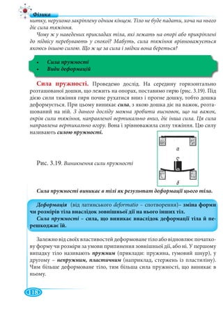 118
нитку, нерухомо закріплену одним кінцем. Тіло не буде падати, хоча на нього
діє сила тяжіння.
Чому ж у наведених прикладах тіла, які лежать на опорі або прикріплені
до підвісу перебувають у спокої? Мабуть, сила тяжіння врівноважується
якоюсь іншою силою. Що ж це за сила і звідки вона береться?
Сила пружності
Сила пружності. Проведемо дослід. На середину горизонтально
розташованої дошки, що лежить на опорах, поставимо гирю (рис. 3.19). Під
дією сили тяжіння гиря почне рухатися вниз і прогне дошку, тобто дошка
деформується. При цьому виникає сила, з якою дошка діє на важок, розта-
шований на ній. З даного досліду можна зробити висновок, що на важок,
окрім сили тяжіння, направленої вертикально вниз, діє інша сила. Ця сила
направлена вертикально вгору. Вона і зрівноважила силу тяжіння. Цю силу
називають силою пружності.
Рис. 3.19. Виникнення сили пружності
Залежно від своїх властивостей деформоване тіло або відновлює початко-
ву форму чи розміри за умови припинення зовнішньої дії, або ні. У першому
випадку тіло називають пружним (приклади: пружина, гумовий шнур), ум
другому – (наприклад, стержень із пластиліну).
Чим більше деформоване тіло, тим більша сила пружності, що виникає в
ньому.
 