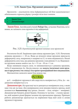 121
д
§ 25. Закон Гука. Пружинні динамометри
Пружність – властивість тіла деформуватися під дією навантаження і
відновлювати первинну форму і розміри після його зняття.
Закон Гука
Закон Гука. Англійський учений Роберт Гук, сучасник Ньютона, вста-
новив, як залежить сила пружності від деформації.
Рис. 3.25. В розтягнутій пружині виникає сила пружності
Розглянемо дослід. Закріпимо один кінець пружини (рис. 3.25). Початкова
довжина пружини х = 10 см. Якщо до вільного кінця пружини прикластих
деформуючу силу, направлену в напрямі осі X, то вона видовжиться. Нехай
деформуюча сила така, що довжина пружини стане рівною 11 см. Видовжен-
ня пружини можна знайти так: Δ
Якщо змінювати модуль сили, то змінюватиметься і довжина пружини,
тобто її видовження Δх. Дослід показує, що модуль (величина) сили пруж-
ності при розтягу (чи стиску) тіла прямо пропорційний його видовженню.
Математично записати закон Гука можна так:
де k – коефіцієнт пружності або жорсткість вимірюється у Н/м, Δх – вих -
довження вимірюється у м.
Динамометри. На практиці часто доводиться вимірювати силу, з якою
одне тіло діє на інше. Для вимірювання сили використовують прилад, який
називається динамометр (від грецьк. динаміс – сила,с метрео – вимірюю).
Динамометри бувають різної будови. Основна їх частина – сталева пружи-
на, якій надають різної форми залежно від призначення приладу. Принцип
роботи динамометра ґрунтується на порівнянні будь-якої сили із силою
пружності пружини.
х = 11 см – 10 см = 1 см .
FпрFF = kΔ
F пр
х
→
F
 